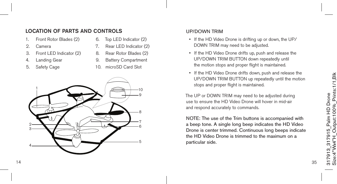 14LOCATION OF PARTS AND CONTROLS1.  Front Rotor Blades (2)2.  Camera3.  Front LED Indicator (2)4.  Landing Gear5.  Safety Cage6.  Top LED Indicator (2)7.  Rear LED Indicator (2)8.  Rear Rotor Blades (2)9.  Battery Compartment  10.  microSD Card Slot 317913_317915_Palm HD DroneSize:4”Wx4&quot;H_Output:100%_Prints:1/1,Blk 1098765432135UP/DOWN TRIM•  If the HD Video Drone is drifting up or down, the UP/     DOWN TRIM may need to be adjusted. •  If the HD Video Drone drifts up, push and release the      UP/DOWN TRIM BUTTON down repeatedly until      the motion  stops and proper flight is maintained. •  If the HD Video Drone drifts down, push and release the    UP/DOWN TRIM BUTTON up repeatedly until the motion     stops and proper flight is maintained. The UP or DOWN TRIM may need to be adjusted during use to ensure the HD Video Drone will hover in mid-air    and respond accurately to commands.NOTE: The use of the Trim buttons is accompanied with a beep tone. A single long beep indicates the HD Video Drone is center trimmed. Continuous long beeps indicate the HD Video Drone is trimmed to the maximum on a particular side. 