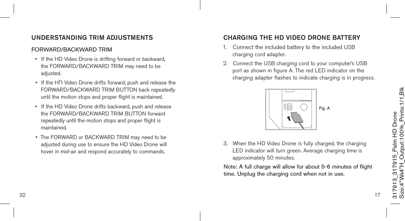 32317913_317915_Palm HD DroneSize:4”Wx4&quot;H_Output:100%_Prints:1/1,Blk UNDERSTANDING TRIM ADJUSTMENTS FORWARD/BACKWARD TRIM•  If the HD Video Drone is drifting forward or backward,      the FORWARD/BACKWARD  TRIM may need to be      adjusted. •  If the HD Video Drone drifts forward, push and release the   FORWARD/BACKWARD  TRIM BUTTON back repeatedly    until the motion stops and proper flight is maintained. •  If the HD Video Drone drifts backward, push and release    the FORWARD/BACKWARD  TRIM BUTTON forward   repeatedly until the motion stops and proper flight is    maintained. •  The FORWARD or BACKWARD TRIM may need to be   adjusted during use to ensure the HD Video Drone will      hover in mid-air and respond accurately to commands.   CHARGING THE HD VIDEO DRONE BATTERY1.  Connect the included battery to the included USB    charging cord adapter. 2.  Connect the USB charging cord to your computer’s USB    port as shown in figure A. The red LED indicator on the   charging adapter flashes to indicate charging is in progress.        3.  When the HD Video Drone is fully charged, the charging    LED indicator will turn green. Average charging time is    approximately 50 minutes. Note: A full charge will allow for about 5-6 minutes of flight time. Unplug the charging cord when not in use. 17Fig. A