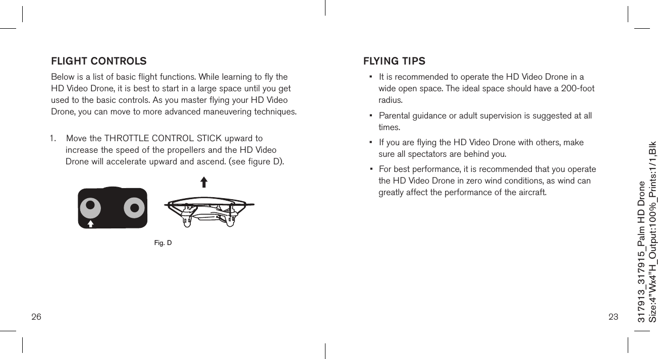 26317913_317915_Palm HD DroneSize:4”Wx4&quot;H_Output:100%_Prints:1/1,Blk FLIGHT CONTROLS Below is a list of basic flight functions. While learning to fly the  HD Video Drone, it is best to start in a large space until you get used to the basic controls. As you master flying your HD Video Drone, you can move to more advanced maneuvering techniques.  1.  Move the THROTTLE CONTROL STICK upward to      increase the speed of the propellers and the HD Video    Drone will accelerate upward and ascend. (see figure D).            Fig. DFLYING TIPS•  It is recommended to operate the HD Video Drone in a     wide open space. The ideal space should have a  200-foot    radius.  •  Parental guidance or adult supervision is suggested at all    times. •  If you are flying the HD Video Drone with others, make     sure all spectators are behind you. •  For best performance, it is recommended that you operate   the HD Video Drone in zero wind conditions, as wind can    greatly affect the performance of the aircraft.23