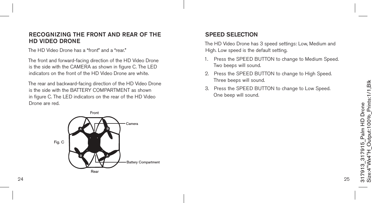 RECOGNIZING THE FRONT AND REAR OF THE  HD VIDEO DRONE  The HD Video Drone has a “front” and a “rear.”   The front and forward-facing direction of the HD Video Drone is the side with the CAMERA as shown in figure C. The LED  indicators on the front of the HD Video Drone are white.  The rear and backward-facing direction of the HD Video Drone is the side with the BATTERY COMPARTMENT as shown in figure C. The LED indicators on the rear of the HD Video Drone are red.       24 25317913_317915_Palm HD DroneSize:4”Wx4&quot;H_Output:100%_Prints:1/1,Blk SPEED SELECTION  The HD Video Drone has 3 speed settings: Low, Medium and High. Low speed is the default setting. 1.  Press the SPEED BUTTON to change to Medium Speed.    Two beeps will sound. 2.  Press the SPEED BUTTON to change to High Speed.     Three beeps will sound. 3.  Press the SPEED BUTTON to change to Low Speed.     One beep will sound. RearFig. CFrontABBACameraBattery Compartment