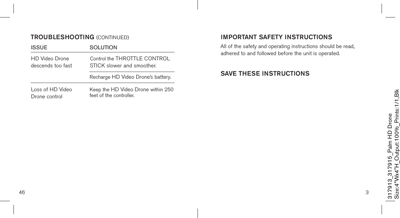 46317913_317915_Palm HD DroneSize:4”Wx4&quot;H_Output:100%_Prints:1/1,Blk TROUBLESHOOTING (CONTINUED)ISSUE            SOLUTIONLoss of HD Video Drone controlHD Video Drone descends too fastControl the THROTTLE CONTROL STICK slower and smoother.Recharge HD Video Drone’s battery.Keep the HD Video Drone within 250 feet of the controller.3IMPORTANT SAFETY INSTRUCTIONSAll of the safety and operating instructions should be read, adhered to and followed before the unit is operated.SAVE THESE INSTRUCTIONS