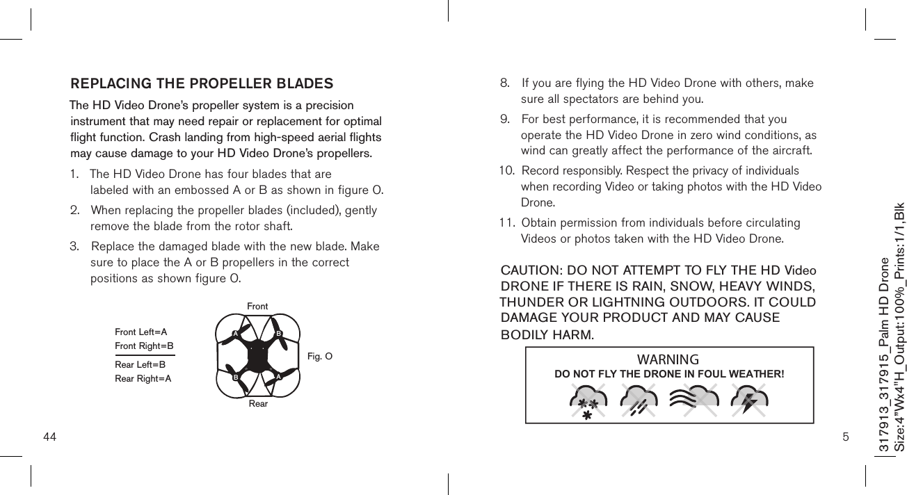 44317913_317915_Palm HD DroneSize:4”Wx4&quot;H_Output:100%_Prints:1/1,Blk REPLACING THE PROPELLER BLADESThe HD Video Drone’s propeller system is a precision instrument that may need repair or replacement for optimal flight function. Crash landing from high-speed aerial flights may cause damage to your  HD Video Drone’s propellers.1.  The HD Video Drone has four blades that are      labeled with an embossed A or B as shown in figure O.2.  When replacing the propeller blades (included), gently   remove the blade from the rotor shaft. 3.  Replace the damaged blade with the new blade. Make    sure to place the A or B propellers in the correct      positions as shown figure O.Front Left=AFront Right=BRear Left=BRear Right=AFig. OFRRearFrontABBA58.  If you are flying the HD Video Drone with others, make    sure all spectators are behind you. 9.  For best performance, it is recommended that you      operate the HD Video Drone in zero wind conditions, as    wind can greatly affect the performance of the aircraft.10.  Record responsibly. Respect the privacy of individuals      when recording Video or taking photos with the HD Video    Drone. 11.  Obtain permission from individuals before circulating      Videos or photos taken with the HD Video Drone.  CAUTION: DO NOT ATTEMPT TO FLY THE HD Video DRONE IF THERE IS RAIN, SNOW, HEAVY WINDS, THUNDER OR LIGHTNING OUTDOORS. IT COULD DAMAGE YOUR PRODUCT AND MAY CAUSE BODILY HARM.DO NOT FLY THE DRONE IN FOUL WEATHER!WARNING