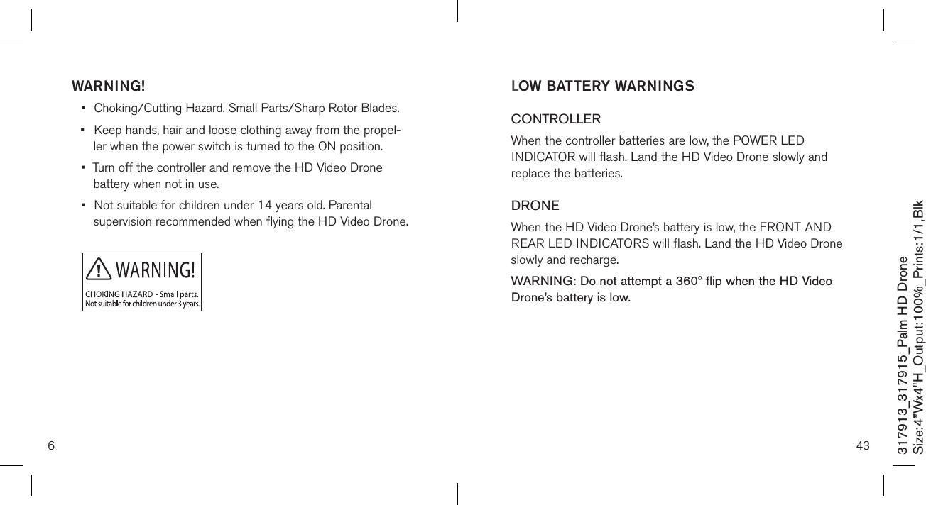 6317913_317915_Palm HD DroneSize:4”Wx4&quot;H_Output:100%_Prints:1/1,Blk WARNING!•  Choking/Cutting Hazard. Small Parts/Sharp Rotor Blades.•  Keep hands, hair and loose clothing away from the propel-   ler when the power switch is turned to the ON position.•  Turn off the controller and remove the HD Video Drone    battery when not in use.•  Not suitable for children under 14 years old. Parental    supervision recommended when flying the HD Video Drone.43LOW BATTERY WARNINGSCONTROLLERWhen the controller batteries are low, the POWER LED INDICATOR will flash. Land the HD Video Drone slowly and replace the batteries.DRONEWhen the HD Video Drone’s battery is low, the FRONT AND REAR LED INDICATORS will flash. Land the HD Video Drone slowly and recharge.WARNING: Do not attempt a 360º flip when the HD Video Drone’s battery is low.  