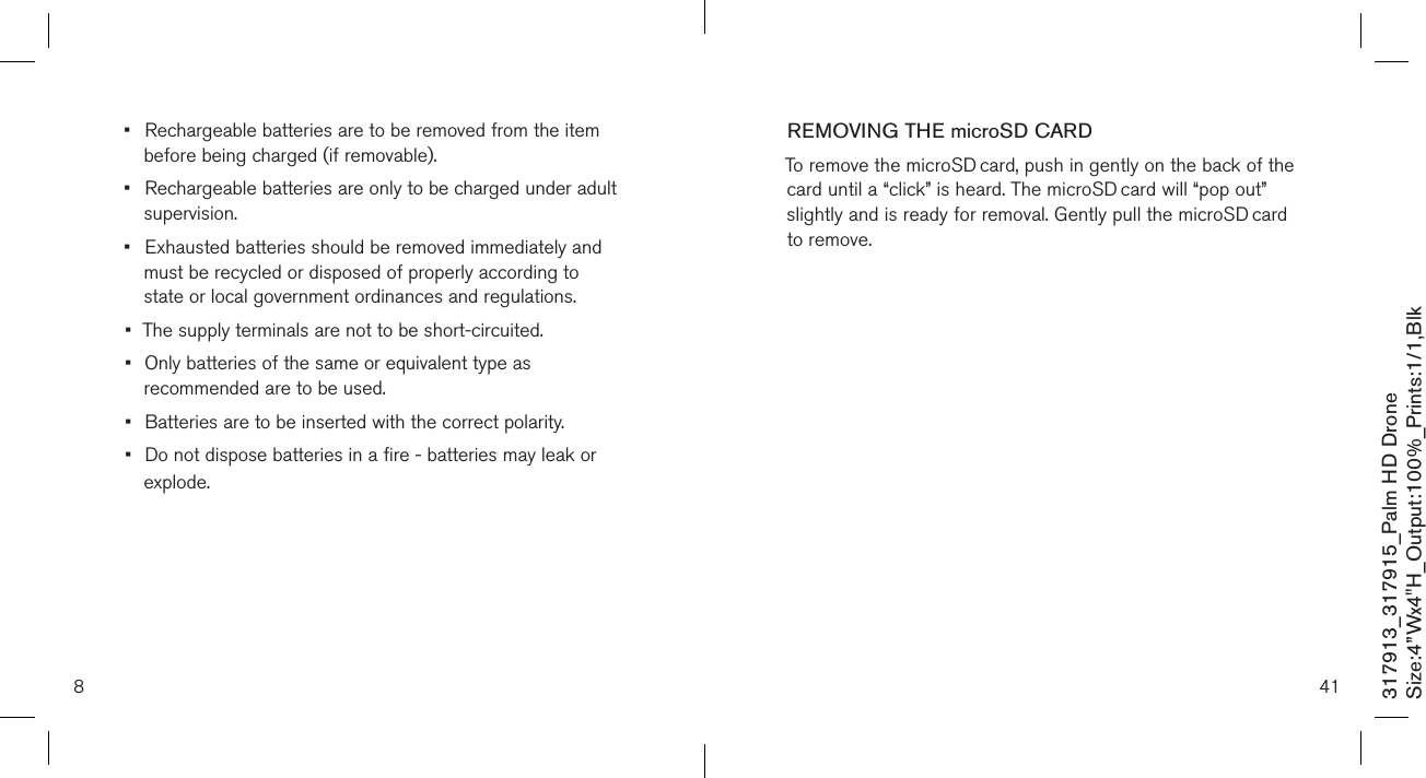 8317913_317915_Palm HD DroneSize:4”Wx4&quot;H_Output:100%_Prints:1/1,Blk •  Rechargeable batteries are to be removed from the item    before being charged (if removable).•  Rechargeable batteries are only to be charged under adult    supervision.•  Exhausted batteries should be removed immediately and    must be recycled or disposed of properly according to      state or local government ordinances and regulations.•  The supply terminals are not to be short-circuited.•  Only batteries of the same or equivalent type as    recommended are to be used.•  Batteries are to be inserted with the correct polarity.•  Do not dispose batteries in a fire - batteries may leak or    explode. 41REMOVING THE microSD CARDTo remove the microSD card, push in gently on the back of the card until a “click” is heard. The microSD card will “pop out” slightly and is ready for removal. Gently pull the microSD card to remove.               