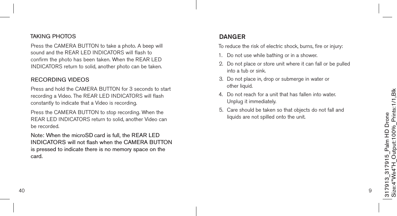 40TAKING PHOTOSPress the CAMERA BUTTON to take a photo. A beep will  sound and the REAR LED INDICATORS will flash to confirm the photo has been taken. When the REAR LED INDICATORS return to solid, another photo can be taken. RECORDING VIDEOS Press and hold the CAMERA BUTTON for 3 seconds to start recording a Video. The REAR LED INDICATORS will flash constantly to indicate that a Video is recording. Press the CAMERA BUTTON to stop recording. When the REAR LED INDICATORS return to solid, another Video can be recorded. Note: When the microSD card is full, the REAR LED  INDICATORS will not flash when the CAMERA BUTTON is pressed to indicate there is no memory space on the card.   317913_317915_Palm HD DroneSize:4”Wx4&quot;H_Output:100%_Prints:1/1,Blk 9DANGERTo reduce the risk of electric shock, burns, fire or injury:1.  Do not use while bathing or in a shower.2.   Do not place or store unit where it can fall or be pulled  into a tub or sink.3.   Do not place in, drop or submerge in water or  other liquid.4.   Do not reach for a unit that has fallen into water.  Unplug it immediately.5.   Care should be taken so that objects do not fall and  liquids are not spilled onto the unit.