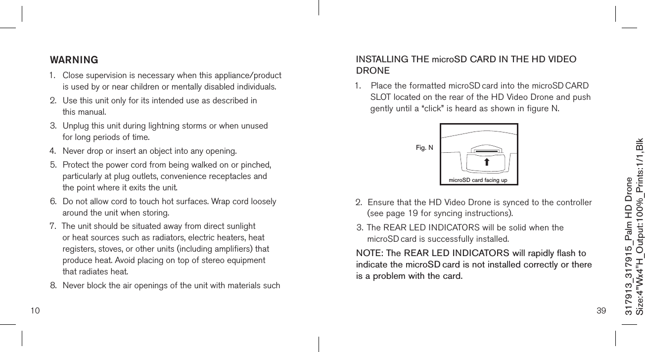 10317913_317915_Palm HD DroneSize:4”Wx4&quot;H_Output:100%_Prints:1/1,Blk WARNING1.   Close supervision is necessary when this appliance/product is used by or near children or mentally disabled individuals.2.   Use this unit only for its intended use as described in  this manual.3.   Unplug this unit during lightning storms or when unused  for long periods of time.4.  Never drop or insert an object into any opening.5.   Protect the power cord from being walked on or pinched, particularly at plug outlets, convenience receptacles and the point where it exits the unit.6.   Do not allow cord to touch hot surfaces. Wrap cord loosely around the unit when storing.7.   The unit should be situated away from direct sunlight or heat sources such as radiators, electric heaters, heat registers, stoves, or other units (including amplifiers) that produce heat. Avoid placing on top of stereo equipment that radiates heat.8.   Never block the air openings of the unit with materials such 39INSTALLING THE microSD CARD IN THE HD VIDEO DRONE1.  Place the formatted microSD card into the microSD CARD    SLOT located on the rear of the HD Video Drone and push    gently until a “click” is heard as shown in figure N.             2.  Ensure that the HD Video Drone is synced to the controller    (see page 19 for syncing instructions). 3. The REAR LED INDICATORS will be solid when the     microSD card is successfully installed. NOTE: The REAR LED INDICATORS will rapidly flash to indicate the microSD card is not installed correctly or there is a problem with the card.  Fig. NmicroSD card facing up