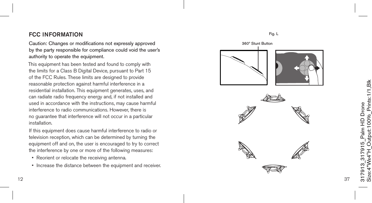 12317913_317915_Palm HD DroneSize:4”Wx4&quot;H_Output:100%_Prints:1/1,Blk FCC INFORMATIONCaution: Changes or modifications not expressly approved by the party responsible for compliance could void the user’s authority to operate the equipment.This equipment has been tested and found to comply with the limits for a Class B Digital Device, pursuant to Part 15 of the FCC Rules. These limits are designed to provide reasonable protection against harmful interference in a residential installation. This equipment generates, uses, and can radiate radio frequency energy and, if not installed and used in accordance with the instructions, may cause harmful interference to radio communications. However, there is no guarantee that interference will not occur in a particular installation.If this equipment does cause harmful interference to radio or television reception, which can be determined by turning the equipment off and on, the user is encouraged to try to correct the interference by one or more of the following measures:•  Reorient or relocate the receiving antenna.•  Increase the distance between the equipment and receiver.37  360º Stunt ButtonFig. L