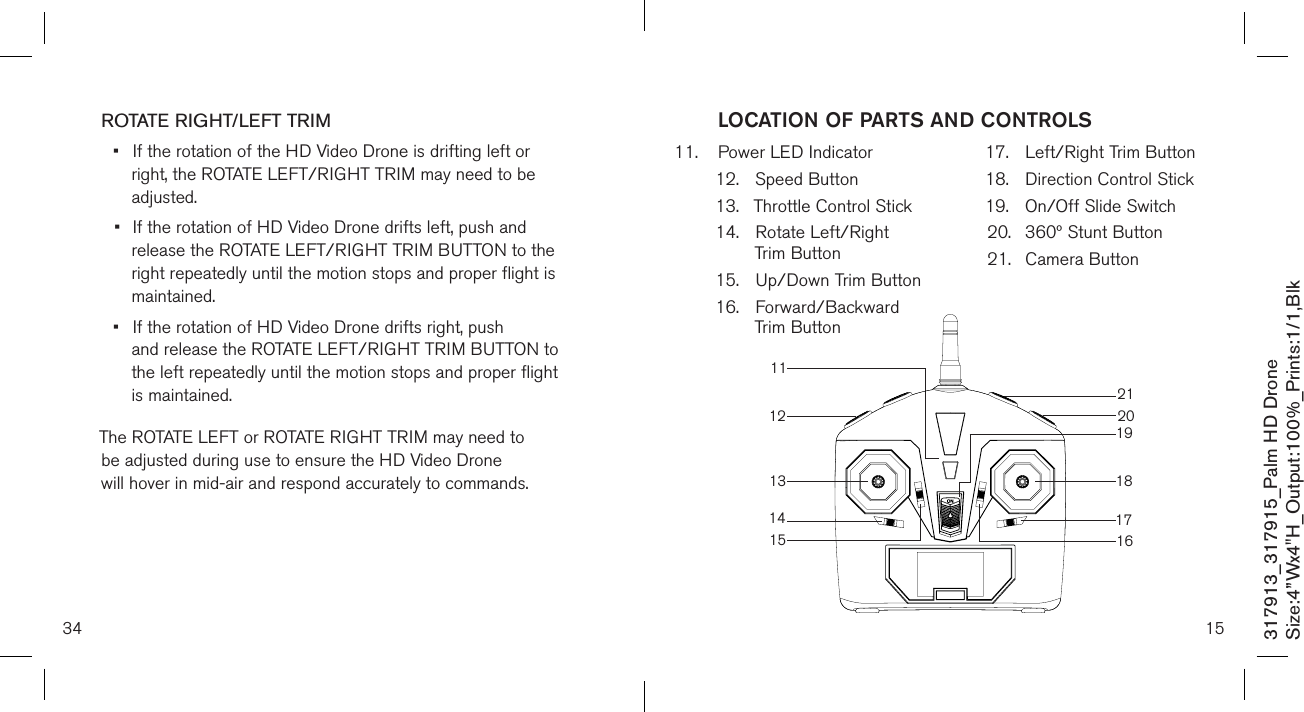 34317913_317915_Palm HD DroneSize:4”Wx4&quot;H_Output:100%_Prints:1/1,Blk ROTATE RIGHT/LEFT TRIM•  If the rotation of the HD Video Drone is drifting left or      right, the ROTATE LEFT/RIGHT TRIM may need to be      adjusted. •  If the rotation of HD Video Drone drifts left, push and   release the ROTATE LEFT/RIGHT TRIM BUTTON to the    right repeatedly until the motion  stops and proper flight is    maintained. •  If the rotation of HD Video Drone drifts right, push      and release the ROTATE LEFT/RIGHT TRIM BUTTON to    the left repeatedly until the motion  stops and proper flight    is maintained. The ROTATE LEFT or ROTATE RIGHT TRIM may need to    be adjusted during use to ensure the HD Video Drone    will hover in mid-air and respond accurately to commands.  11.  Power LED Indicator 12.  Speed Button13.  Throttle Control Stick14.  Rotate Left/Right    Trim Button 15.  Up/Down Trim Button16.  Forward/Backward    Trim Button17.  Left/Right Trim Button 18.  Direction Control Stick19.  On/Off Slide Switch20.  360º Stunt Button21.  Camera Button15LOCATION OF PARTS AND CONTROLS1612131117181415192021
