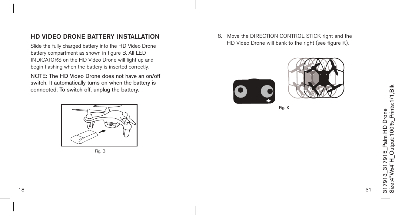 18HD VIDEO DRONE BATTERY INSTALLATIONSlide the fully charged battery into the HD Video Drone    battery compartment as shown in figure B. All LED    INDICATORS on the HD Video Drone will light up and    begin flashing when the battery is inserted correctly.NOTE: The HD Video Drone does not have an on/off  switch. It automatically turns on when the battery is connected. To switch off, unplug the battery. 317913_317915_Palm HD DroneSize:4”Wx4&quot;H_Output:100%_Prints:1/1,Blk Fig. B318.  Move the DIRECTION CONTROL STICK right and the     HD Video Drone will bank to the right (see figure K).                    Fig. K