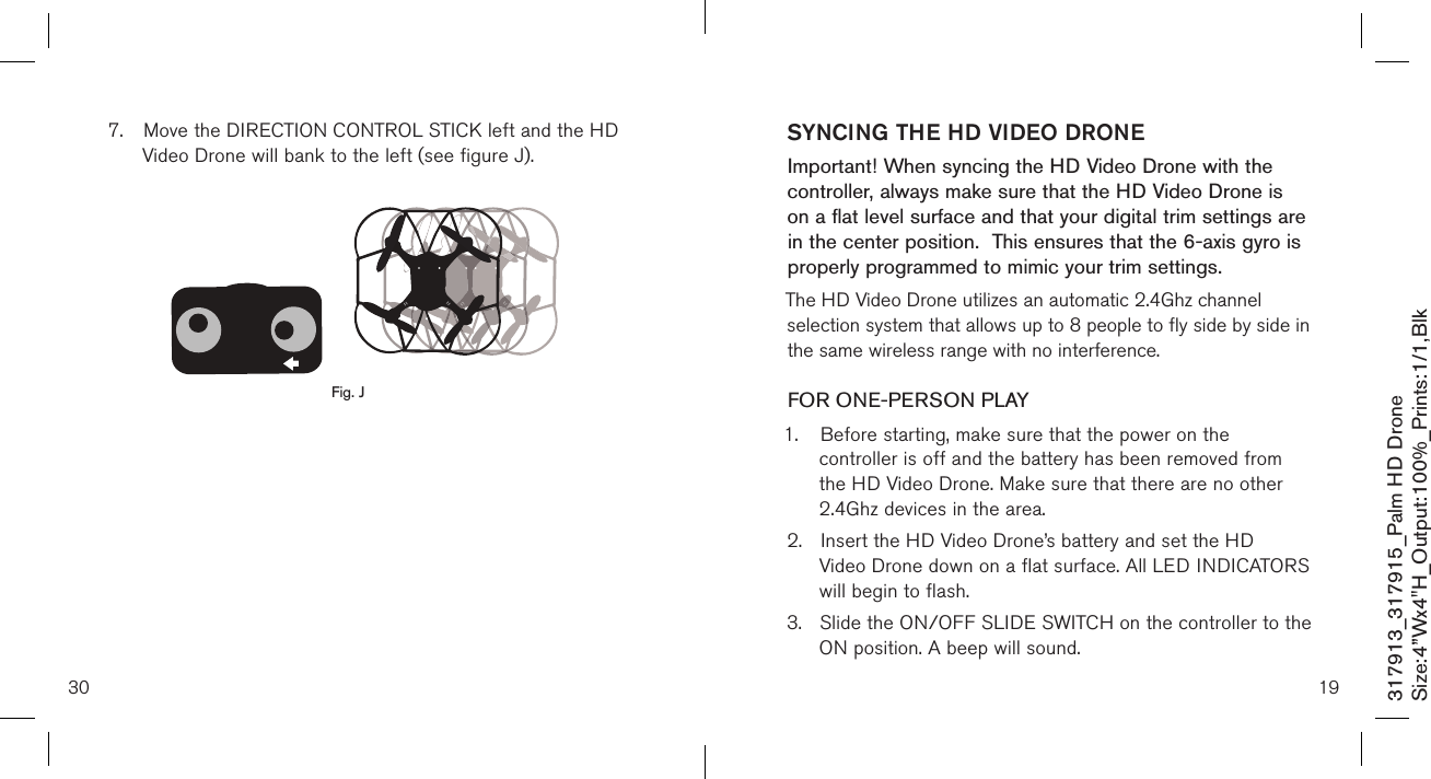 30317913_317915_Palm HD DroneSize:4”Wx4&quot;H_Output:100%_Prints:1/1,Blk 7.  Move the DIRECTION CONTROL STICK left and the HD    Video Drone will bank to the left (see figure J).                   Fig. JSYNCING THE HD VIDEO DRONEImportant! When syncing the HD Video Drone with the controller, always make sure that the HD Video Drone is on a flat level surface and that your digital trim settings are in the center position.  This ensures that the 6-axis gyro is properly programmed to mimic your trim settings. The HD Video Drone utilizes an automatic 2.4Ghz channel selection system that allows up to 8 people to fly side by side in the same wireless range with no interference.FOR ONE-PERSON PLAY1.  Before starting, make sure that the power on the      controller is off and the battery has been removed from    the HD Video Drone. Make sure that there are no other    2.4Ghz devices in the area.2.  Insert the HD Video Drone’s battery and set the HD   Video Drone down on a flat surface. All LED  INDICATORS    will begin to flash.3.  Slide the ON/OFF SLIDE SWITCH on the controller to the    ON position. A beep will sound. 19