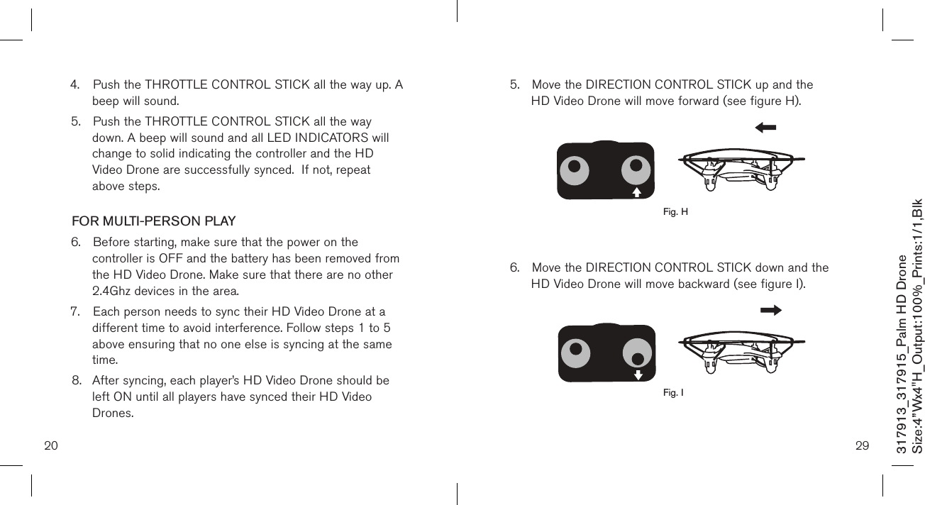 4.  Push the THROTTLE CONTROL STICK all the way up. A    beep will sound. 5.  Push the THROTTLE CONTROL STICK all the way      down. A beep will sound and all LED INDICATORS will   change to solid indicating the controller and the HD   Video Drone are successfully synced.  If not, repeat      above steps.  FOR MULTI-PERSON PLAY6.  Before starting, make sure that the power on the      controller is OFF and the battery has been removed from    the HD Video Drone. Make sure that there are no other    2.4Ghz devices in the area.7.  Each person needs to sync their HD Video Drone at a     different time to avoid interference. Follow steps 1 to 5    above ensuring that no one else is syncing at the same    time. 8.  After syncing, each player’s HD Video Drone should be    left ON until all players have synced their HD Video      Drones. 20317913_317915_Palm HD DroneSize:4”Wx4&quot;H_Output:100%_Prints:1/1,Blk 295.  Move the DIRECTION CONTROL STICK up and the      HD Video Drone will move forward (see figure H).           6.  Move the DIRECTION CONTROL STICK down and the    HD Video Drone will move backward (see figure I).        Fig. HFig. I