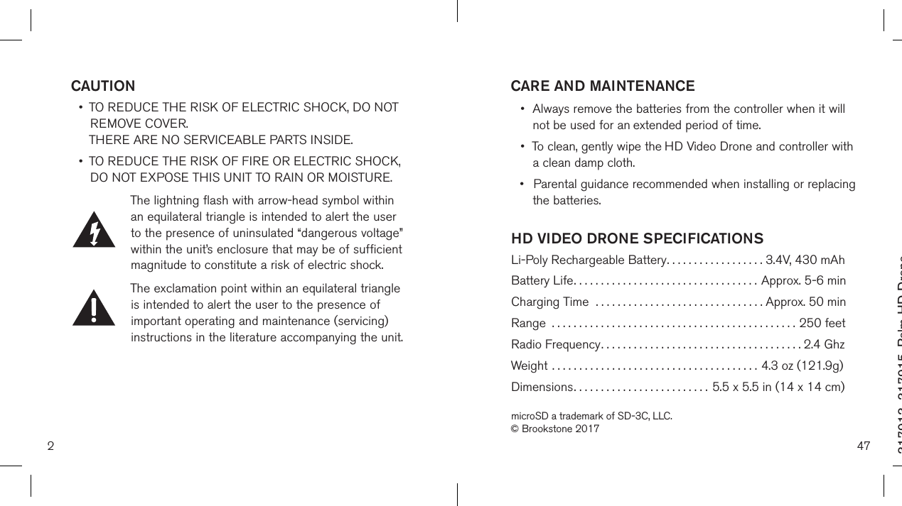 2317913_317915_Palm HD DroneSize:4”Wx4&quot;H_Output:100%_Prints:1/1,Blk CAUTION •   TO REDUCE THE RISK OF ELECTRIC SHOCK, DO NOT REMOVE COVER.  THERE ARE NO SERVICEABLE PARTS INSIDE.  •   TO REDUCE THE RISK OF FIRE OR ELECTRIC SHOCK,  DO NOT EXPOSE THIS UNIT TO RAIN OR MOISTURE.The lightning flash with arrow-head symbol within an equilateral triangle is intended to alert the user to the presence of uninsulated “dangerous voltage” within the unit’s enclosure that may be of sufficient magnitude to constitute a risk of electric shock.The exclamation point within an equilateral triangle is intended to alert the user to the presence of important operating and maintenance (servicing) instructions in the literature accompanying the unit.47HD VIDEO DRONE SPECIFICATIONS Li-Poly Rechargeable Battery..................  3.4V, 430 mAhBattery Life..................................  Approx. 5-6 minCharging Time  ...............................  Approx. 50 minRange .............................................250 feetRadio Frequency..................................... 2.4 GhzWeight ......................................  4.3 oz (121.9g)Dimensions.........................  5.5 x 5.5 in (14 x 14 cm)microSD a trademark of SD-3C, LLC.© Brookstone 2017CARE AND MAINTENANCE•  Always remove the batteries from the controller when it will    not be used for an  extended period of time.•  To clean, gently wipe the HD Video Drone and controller with    a clean damp cloth.•  Parental guidance recommended when installing or replacing    the batteries.