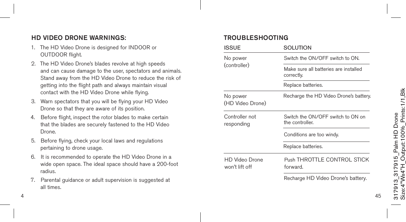 4317913_317915_Palm HD DroneSize:4”Wx4&quot;H_Output:100%_Prints:1/1,Blk HD VIDEO DRONE WARNINGS:1.  The HD Video Drone is designed for INDOOR or      OUTDOOR flight.  2.  The HD Video Drone’s blades revolve at high speeds      and can cause damage to the user, spectators and animals.    Stand away from the HD Video Drone to reduce the risk of   getting into the flight path and always maintain visual      contact with the HD Video Drone while flying. 3.  Warn spectators that you will be flying your HD Video     Drone so that they are aware of its position. 4.  Before flight, inspect the rotor blades to make certain     that the blades are securely fastened to the HD Video     Drone. 5.  Before flying, check your local laws and regulations      pertaining to drone usage. 6.  It is recommended to operate the HD Video Drone in a    wide open space. The ideal space should have a  200-foot    radius.  7.  Parental guidance or adult supervision is suggested at    all times. 45ISSUE            SOLUTIONNo power (controller)Switch the ON/OFF switch to ON. TROUBLESHOOTINGMake sure all batteries are installed          correctly.Replace batteries.No power  (HD Video Drone)Recharge the HD Video Drone’s battery.Controller not respondingSwitch the ON/OFF switch to ON on the controller.Conditions are too windy.Replace batteries. HD Video Drone  won’t lift offPush THROTTLE CONTROL STICK forward.Recharge HD Video Drone’s battery.