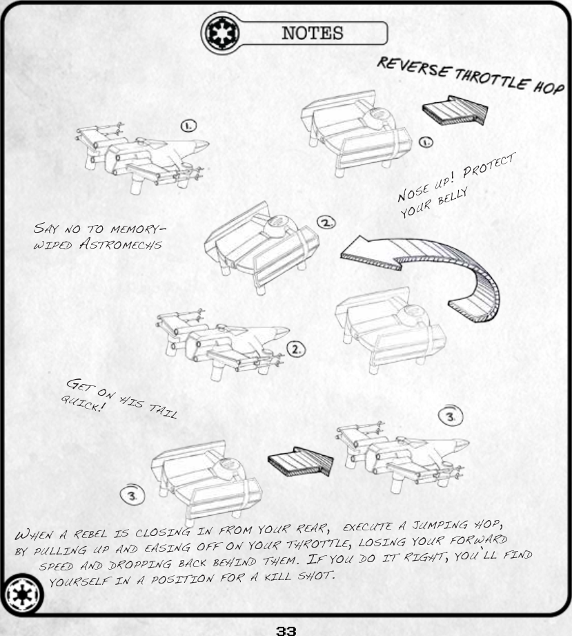 33when a rebel is Closing in from your rear,  exeCute a jumping hop, by pulling up and easing off on your throttle, losing your forward speed and dropping baCk behind them. if you do it right, you’ll find yourself in a position for a kill shot.say no to memory-wiped astromeChsget on his tail quiCk!nose up! proteCt your belly