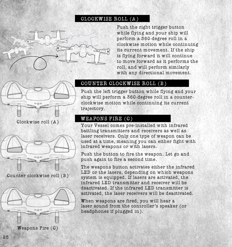 25Push the right trigger button while flying and your ship will perform a 360-degree roll in a clockwise motion while continuing its current movement. If the ship is flying forward it will continue to move forward as it performs the roll, and will perform similarly with any directional movement.Clockwise roll (A)Counter clockwise roll (B)WEAPONS FIRE (C)Weapons Fire (C)Push the left trigger button while flying and your ship will perform a 360-degree roll in a counter-clockwise motion while continuing its current Your Vessel comes pre-installed with infrared battling transmitters and receivers as well as laser receivers. Only one type of weapon can be used at a time, meaning you can either fight with infrared weapons or with lasers.Push the button to fire the weapon. Let go and push again to fire a second time.  The weapons button activates either the infrared LED or the lasers, depending on which weapons system is equipped. If lasers are activated, the infrared LED transmitter and receiver will be deactivated. If the infrared LED transmitter is activated, the laser receivers will be deactivated. When weapons are fired, you will hear a headphones if plugged in).