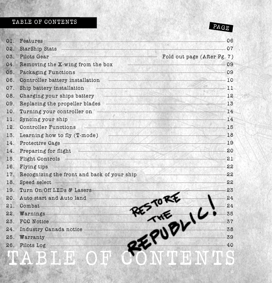 Table of conTenTsTABLE OF CONTENTSPAGE01. Features02.  StarShip Stats03.  Pilots Gear04.  Removing the X-wing from the box05.  Packaging Functions06.  Controller battery installation07.  Ship battery installation08.  Charging your ships battery 10.  Turning your controller on11.  Syncing your ship12.  Controller Functions13.  Learning how to fly (T-mode)14.  Protective Cage14.  Preparing for flight15.  Flight Controls16.  Flying tips17.  Recognizing the front and back of your ship18.  Speed select 20.  Auto start and Auto land21. Combat22. Warnings23.  FCC Notice24.  Industry Canada notice25. Warranty26.  Pilots Log0607Fold out page (After Pg. 7)10111213141415 18 202122222223242435373840