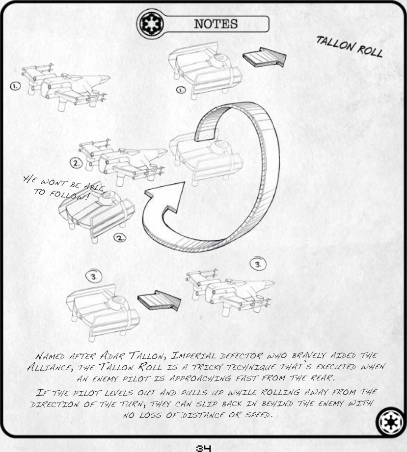 34he wont be able to follow!named after adar tallon, imperial defeCtor who bravely aided the allianCe, the tallon roll is a triCky teChnique that’s exeCuted when an enemy pilot is approaChing fast from the rear. if the pilot levels out and pulls up while rolling away from the direCtion of the turn, they Can slip baCk in behind the enemy with no loss of distanCe or speed.