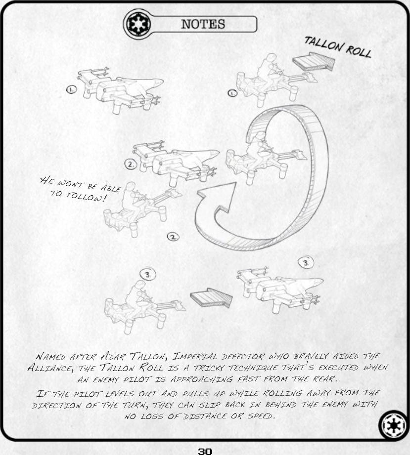 30He wont be able to follow!named after adar tallon, ImperIal defector wHo bravely aIded tHe allIance, tHe tallon roll Is a trIcky tecHnIque tHat’s executed wHen an enemy pIlot Is approacHIng fast from tHe rear. If tHe pIlot levels out and pulls up wHIle rollIng away from tHe dIrectIon of tHe turn, tHey can slIp back In beHInd tHe enemy wItH no loss of dIstance or speed.