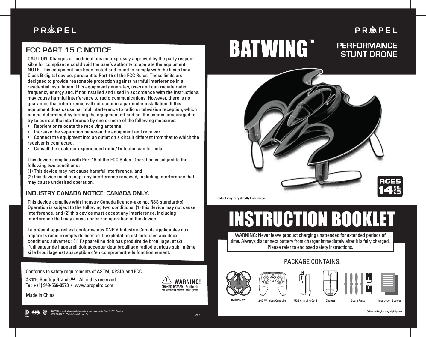 Colors and styles may slightly vary.INSTRUCTION BOOKLETCAUTION: Changes or modifications not expressly approved by the party respon-sible for compliance could void the user’s authority to operate the equipment.NOTE: This equipment has been tested and found to comply with the limits for a Class B digital device, pursuant to Part 15 of the FCC Rules. These limits are designed to provide reasonable protection against harmful interference in a residential installation. This equipment generates, uses and can radiate radio frequency energy and, if not installed and used in accordance with the instructions, may cause harmful interference to radio communications. However, there is no guarantee that interference will not occur in a particular installation. If this equipment does cause harmful interference to radio or television reception, which can be determined by turning the equipment off and on, the user is encouraged to try to correct the interference by one or more of the following measures:•    Reorient or relocate the receiving antenna.•    Increase the separation between the equipment and receiver.•    Connect the equipment into an outlet on a circuit different from that to which the receiver is connected.•    Consult the dealer or experienced radio/TV technician for help.This device complies with Part 15 of the FCC Rules. Operation is subject to the following two conditions : (1) This device may not cause harmful interference, and(2) this device must accept any interference received, including interference that may cause undesired operation.This device complies with Industry Canada licence-exempt RSS standard(s). Operation is subject to the following two conditions: (1) this device may not cause interference, and (2) this device must accept any interference, including interference that may cause undesired operation of the device.Le présent appareil est conforme aux CNR d&apos;Industrie Canada applicables aux appareils radio exempts de licence. L&apos;exploitation est autorisée aux deux conditions suivantes : (1) l&apos;appareil ne doit pas produire de brouillage, et (2) l&apos;utilisateur de l&apos;appareil doit accepter dout brouillage radioélectrique subi, même si le brouillage est susceptible d&apos;en compromettre le fonctionnement.Made in ChinaConforms to safety requirements of ASTM, CPSIA and FCC. ©2016 Rooftop Brands™    All rights reserved Tel: + (1) 949-566-9573  •  www.propelrc.com CHOKING HAZARD - Small parts. Not suitable for children under 3 years.WARNING!FCC PART 15 C NOTICEINDUSTRY CANADA NOTICE: CANADA ONLY.WARNING: Never leave product charging unattended for extended periods of time. Always disconnect battery from charger immediately after it is fully charged. Please refer to enclosed safety instructions.PACKAGE CONTAINS:2.4G Wireless Controller Instruction BookletSpare PartsUSB Charging CordBATWINGTM ChargerProduct may vary slightly from image.TMBATMAN and all related characters and elements © &amp; ™ DC Comics. WB SHIELD:  TM &amp; © WBEI. (s16)V1.0