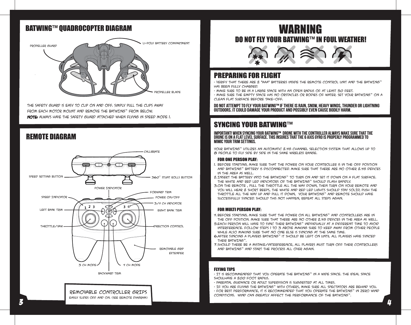 REMOTE DIAGRAMREMOVABLE CONTROLLER GRIPSThe safety guard is easy to clip on and off. Simply pull the clips away from each motor mount and remove the BATWING™ from below.Note: Always have the safety guard attached when flying in SPEED Mode 1.BATWING™ QUADROCOPTER DIAGRAM• It is recommended that you operate the BATWING™ in a wide space. The ideal space shoulhave a 200 foot radius. • Parental guidance or adult supervision is suggested at all times.• If you are flying the BATWING™ with others, make sure all spectators are behind you.• For best performance, it is recommended that you operate the BATWING™ in zero wind conditions.  Wind can greatly affect the performance of the BATWING™.Before starting, make sure that the power on your controller is in the OFF position and BATWING™ battery is disconnected. Make sure that there are no other 2.4G devices in the area as well. Insert the battery into the BATWING™ to turn on and set it down on a flat surface. The white and red LED indicators of the BATWING™ should flash rapidly.ON the remote , pull the throttle all the way down, then turn ON your remote and You will hear 2 short beeps, the white and red LED lights SHOULD STAY SOLID, Push the throttle all the way up and pull it down,  your BATWING™ and remote should have successfully synced. Should this not happen, repeat all steps again. Before starting, make sure that the power on all BATWING™ and Controllers are in the OFF position. Make sure that there are no other 2.4G devices in the area as well.Each person will have to sync their BATWING™ individually at a different time to avoid interference. Follow steps 1 to 3 above making sure to keep away from other people while also making sure that no one else is syncing at the same time. After syncing a players BATWING™ it should be left ON until all players have synced their BATWING™. Should there be a mistake/interference, all players must turn off their controllers and BATWING™ and start the process all over again. 1.2.3.4. 5.6.7. SYNCING YOUR BATWING™ DO NOT FLY YOUR BATWING™ IN FOUL WEATHER!WARNING• Verify that there are 2 “AAA” batteries inside the remote control unit and the BATWING™ has been fully charged.• Make sure to be in a large space with an open radius of at least 50 feet. • Make sure the empty space has no obstacles or bodies of water. Set your BATWING™ on a clean flat surface before take-off.PREPARING FOR FLIGHT Easily slides off and on. (see remote diagram)FLYING TIPSYour BATWING™ utilizes an automatic 2.4G channel selection system that allows up to 8 people to fly side by side in the same wireless range.FOR MULTI PERSON PLAY: FOR ONE PERSON PLAY:DO NOT ATTEMPT TO FLY YOUR BATWING™ IF THERE IS RAIN, SNOW, HEAVY WINDS, THUNDER OR LIGHTNING OUTDOORS. IT COULD DAMAGE YOUR PRODUCT AND POSSIBLY EVEN CAUSE BODILY HARM. Important! When syncing your BATWING™  drone with the controller always make sure that the drone is on a flat level surface. This insures that the 6 Axis gyro is properly programmed to mimic your trim settings.Propeller GuardPropeller BladeLi-Poly Battery Compartment Speed IndicatorThrottle/Yaw Direction ControlPower On/Off4 CH ModeRemovable gripExtender3 CH ModeLeft Bank Trim Right Bank TrimForward TrimBackward TrimPower Indicator3/4 Ch indicator Speed Setting Button Callibrate360˚ Stunt Rolls Button34