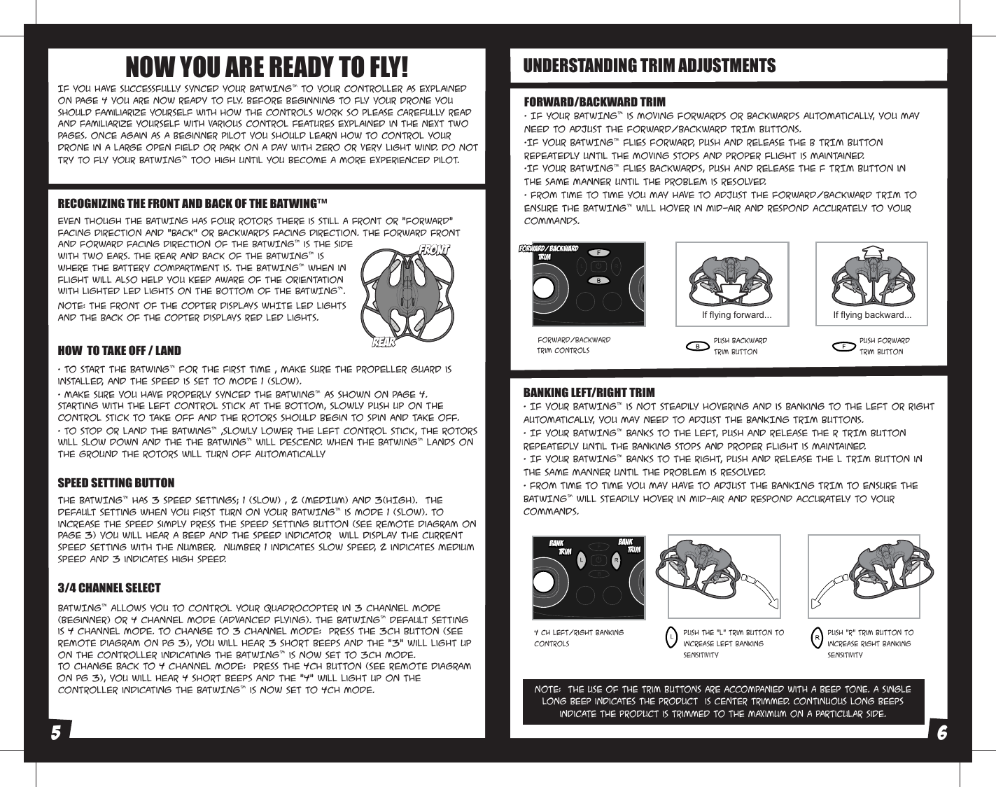 Even though the BATWING has four rotors there is still a front or &quot;forward&quot; facing direction and &quot;back&quot; or backwards facing direction. The forward Front and forward facing direction of the BATWING™ is the side with two ears. The rear and back of the BATWING™ is where the battery compartment is. The BATWING™ when in flight will also help you keep aware of the orientation with lighted LED lights on the bottom of the BATWING™.NOTE: The front of the copter displays WHITE LED lights and the back of the copter displays RED LED lights. BATWING™ allows you to control your Quadrocopter in 3 channel mode (beginner) or 4 channel mode (advanced flying). The BATWING™ default setting is 4 Channel mode. To change to 3 Channel mode:  PRESS the 3CH button (see remote diagram on pg 3), you will hear 3 short beeps and the “3” will light up on the controller indicating the BATWING™ is now set to 3CH mode. To change back to 4 Channel mode:  PRESS the 4CH button (see remote diagram on pg 3), you will hear 4 short beeps and the “4” will light up on the controller indicating the BATWING™ is now set to 4CH mode. • To start the batwing™ for the first time , make sure the propeller guard is installed, and the speed is set to mode 1 (slow).• Make sure you have properly synced the batwing™ As shown on page 4.Starting with the left control stick at the bottom, slowly push up on the control stick to take off and the rotors should begin to spin and take off.• To stop or land the batwing™ ,slowly lower the left control stick, the rotors will slow down and the the batwing™ will descend. when the batwing™ lands On the ground the rotors will turn off automatically NOTE:  The use of the Trim buttons are accompanied with a Beep tone. A single long Beep indicates the product  is center trimmed. Continuous long Beeps indicate the product is trimmed to the maximum on a particular side.UNDERSTANDING TRIM ADJUSTMENTSFORWARD/BACKWARD TRIM• If your BATWING™ is moving forwards or backwards automatically, you may need to adjust the FORWARD/BACKWARD TRIM buttons. •If your BATWING™ flies forward, push and release the B TRIM button repeatedly until the moving stops and proper flight is maintained. •If your BATWING™ flies backwards, push and release the F TRIM button in the same manner until the problem is resolved.• From time to time you may have to adjust the FORWARD/BACKWARD TRIM to ensure the BATWING™ will hover in mid-air and respond accurately to your commands.BANKING LEFT/RIGHT TRIM• If your BATWING™ is not steadily hovering and is banking to the left or right automatically, you may need to adjust the BANKING TRIM buttons. • If your BATWING™ banks to the left, push and release the R TRIM button repeatedly until the banking Stops and proper flight is maintained. • If your BATWING™ banks to the right, push and release the L TRIM button in the same manner until the problem is resolved. • From time to time you may have to adjust the BANKING TRIM to ensure the BATWING™ will steadily hover in mid-air and respond accurately to your commands.Forward/Backward  Trim ControlsPush backward trim buttonPush forward trim buttonIf flying forward... If flying backward...4 CH Left/Right Banking Controls Push the “L” trim button to increase left bankingsensitivityPush “R” trim button to  increase right bankingsensitivityIf you have successfully synced your BATWING™ to your controller as explained on page 4 you are now ready to fly. Before beginning to fly your drone you should familiarize yourself with how the controls work so please carefully read and familiarize yourself with various control features explainED in the next two pages. Once again as a beginner pilot you should learn how to control your drone in a large open field or park on a day with zero or very light wind. Do not try to fly your BATWING™ too high until you become a more experienced pilot.NOW YOU ARE READY TO FLY!RECOGNIZING THE FRONT AND BACK OF THE BATWING™HOW  TO TAKE OFF / LANDThe BATWING™ has 3 speed settings; 1 (SLOW) , 2 (MEDIUM) and 3(HIGH).  The Default setting when you first turn on your BATWING™ is mode 1 (SLOW). To increase the speed simply press the speed setting button (see remote diagram on page 3) You will hear a beep and the speed indicator  will display the current speed setting with the Number.  Number 1 indicates slow speed, 2 indicates medium speed and 3 indicateS high speed. SPEED SETTING BUTTON3/4 CHANNEL SELECTREARREARFRONTFRONTForward/BackwardTrimForward/BackwardTrimBankTrimBankTrimBankTrimBankTrim5 6