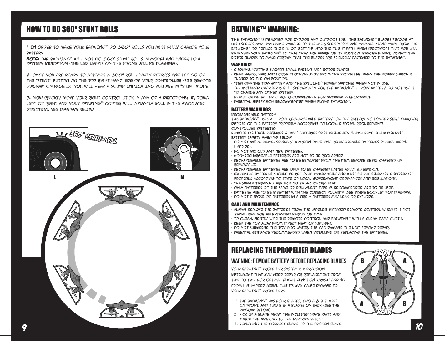 REPLACING THE PROPELLER BLADESYour BATWING™ propeller system is a precision instrument that may need repair or replacement from time to time for optimal flight function. Crash landing from high-speed aerial flights may cause damage to your BATWING™ propellers.HOW TO DO 360º STUNT ROLLS1. In order to make your BATWING™ do 360º rolls you must fully charge your battery. Note: The BATWING™ will not do 360º stunt rolls in Mode1 and under low  battery indication (The LED lights on the drone will be flashing). 2. Once you are ready to attempt a 360º roll, simply depress and let go of the &quot;STUNT&quot; button on the top right hand side of your controller (see Remote Diagram on page 3), you will hear a sound INDICATING you are in “STUNT MODE”3. Now quickly move your right control stick in any of 4 directions; up, down, left or right and your BATWING™ copter will instantly roll in the associated direction. See diagram below. The BATWING™ has four blades, two A &amp; B blades on front, and two B &amp; A blades on back (see the diagram below).Pick up a blade from the included spare parts and match the marking to the diagram below. Replacing the correct blade to the broken blade.1.2.3.The BATWING™ is designed for INDOOR and OUTDOOR use.  The BATWING™ blades revolve at high speeds and can cause damage to the user, spectators and animals. Stand away from the BATWING™ to reduce the risk of getting into the flight path. Warn spectators that you will be flying your BATWING™ so that they are aware of its position. Before flight, inspect the rotor blades to make certain that the blades are securely fastened to the BATWING™.BATWING™ WARNING:WARNING!• Choking/Cutting Hazard. Small Parts/Sharp Rotor Blades.• Keep hands, hair and loose clothing away from the propeller when the power switch is      turned to the ON position.• Turn off the transmitter and THE BATWING™ power switches when not in use.• The included charger is built specifically for the BATWING™ Li-Poly battery. Do not use it      to charge any other battery.• New alkaline batteries are recommended for maximum performance.• Parental supervision recommended when flying BATWING™.BATTERY WARNINGSRECHARGEABLE BATTERY:This BATWING™ uses a Li-Poly rechargeable battery.  If THE battery no longer stays charged, dispose of tHE battery properly according to local disposal requirements.CONTROLLER BATTERIES:Remote control requires 2 “AAA” batteries (not included). Please read the important battery safety warning below.• Do not mix alkaline, standard (carbon-zinc) and rechargeable batteries (Nickel Metal      Hydride).• Do not mix old and new batteries.• Non-rechargeable batteries are not to be recharged.• Rechargeable batteries are to be removed from the item before being charged (if      removable).• Rechargeable batteries are only to be charged under adult supervision.• Exhausted batteries should be removed immediately and must be recycled or disposed of      properly, according to state or local government ordinances and regulations.• The supply terminals are not to be short-circuited.• Only batteries of the same or equivalent type as recommended are to be used.• Batteries are to be inserted with the correct polarity (see inside booklet for diagram).• Do not dispose OF batteries in a fire - batteries may leak or explode.CARE AND MAINTENANCE• Always remove the batteries from the wireless infrared remote control when it is not   being used for an extended period of time.• To clean, gently wipe the remote control and BATWING™ with a clean damp cloth.• Keep the toy away from direct heat or sunlight.• Do not submerge the toy into water. This can damage the unit beyond repair.• Parental guidance recommended when installing or replacing the batteries.BBAAREARREARFRONTFRONTL MWARNING: Remove battery before replacing blades910