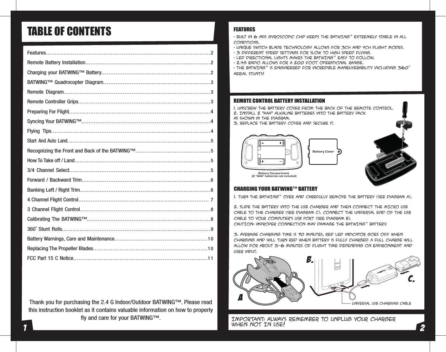 Thank you for purchasing the 2.4 G Indoor/Outdoor BATWING™. Please read this instruction booklet as it contains valuable information on how to properly fly and care for your BATWING™.Features...........................................................................................2Remote Battery Installation......................................................................2Charging your BATWING™ Battery............................................................. 2BATWING™ Quadrocopter Diagram............................................................3Remote Diagram..................................................................................3Remote Controller Grips..........................................................................3Preparing For Flight...............................................................................4Syncing Your BATWING™........................................................................4Flying Tips.........................................................................................4Start And Auto Land................................................................................5Recognizing the Front and Back of the BATWING™..........................................5How To Take off / Land............................................................................53/4 Channel Select...............................................................................5Forward / Backward Trim........................................................................6Banking Left / Right Trim.........................................................................64 Channel Flight Control......................................................................... 73 Channel Flight Control.........................................................................8Calibrating The BATWING™.....................................................................8360˚ Stunt Rolls...................................................................................9Battery Warnings, Care and Maintenance....................................................10Replacing The Propeller Blades................................................................10FCC Part 15 C Notice...........................................................................11Battery Compartment (2 “AAA” batteries not included)Battery CoverTABLE OF CONTENTS• Built in 6 axis gyroscopic chip keeps the BATWING™ extremely stable in all conditions.• Unique switch blade technology allows for 3ch and 4ch flight modes.• 3 different speed settings for slow to high speed flying.• LED directional lights makes the BATWING™ easy to follow.• 2.4G radio allows for a 200 foot operational range.• The BATWING™ is engineered for incredible maneuverability including 360˚ aerial stunts!1. Unscrew the battery cover from the back of the remote control.2. Install 2 “AAA” alkaline batteries into the battery pack as shown in the diagram.3. Replace the battery cover and secure it. 1.  Turn the BATWING™ over and carefully remove the battery (see diagram A). 2. Slide the battery into the USB charger and then connect the MICRO USB cable to the charger (see diagram C). Connect the universal end of the USB cable to your computer’s USB port (see diagram B).CAUTION: improper connection may damage the BATWING™ battery.3. Average charging time is 70 minutes, RED LED indicator goes off when charging and will turn RED when battery is fully charged. A full charge will allow for about 5-6 minutes of flight time depending on environment and user input.REMOTE CONTROL BATTERY INSTALLATIONFEATURESCHARGING YOUR BATWING™ BATTERYIMPORTANT: ALWAYS REMEMBER TO UNPLUG YOUR CHARGer WHEN NOT IN USE!B.C.Universal USB Charging CableA1 2