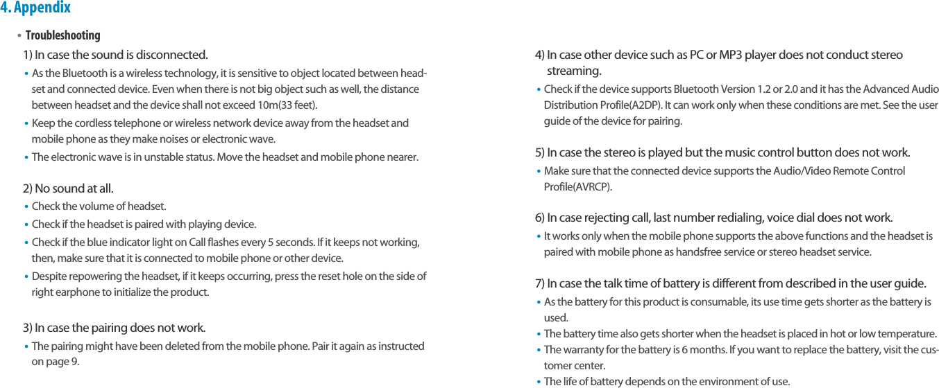 Bluetooth Stereo Headsetearomix ABT-S100User Guide17164.Appendix•Troubleshooting1) In case the sound is disconnected.•As the Bluetooth is a wireless technology, it is sensitive to object located between head-set and connected device. Even when there is not big object such as well, the distancebetween headset and the device shall not exceed 10m(33 feet).•Keep the cordless telephone or wireless network device away from the headset andmobile phone as they make noises or electronic wave.•The electronic wave is in unstable status. Move the headset and mobile phone nearer.2) No sound at all.•Check the volume of headset.•Check if the headset is paired with playing device.•Check if the blue indicator light on Call flashes every 5 seconds. If it keeps not working,then, make sure that it is connected to mobile phone or other device. •Despite repowering the headset, if it keeps occurring, press the reset hole on the side ofright earphone to initialize the product.3) In case the pairing does not work.•The pairing might have been deleted from the mobile phone. Pair it again as instructedon page 9.4) In case other device such as PC or MP3 player does not conduct stereostreaming.•Check if the device supports Bluetooth Version 1.2 or 2.0 and it has the Advanced AudioDistribution Profile(A2DP). It can work only when these conditions are met. See the userguide of the device for pairing.5) In case the stereo is played but the music control button does not work.•Make sure that the connected device supports the Audio/Video Remote ControlProfile(AVRCP).6) In case rejecting call, last number redialing, voice dial does not work.•It works only when the mobile phone supports the above functions and the headset ispaired with mobile phone as handsfree service or stereo headset service.7) In case the talk time of battery is different from described in the user guide.•As the battery for this product is consumable, its use time gets shorter as the battery isused.•The battery time also gets shorter when the headset is placed in hot or low temperature.•The warranty for the battery is 6 months. If you want to replace the battery, visit the cus-tomer center.•The life of battery depends on the environment of use.