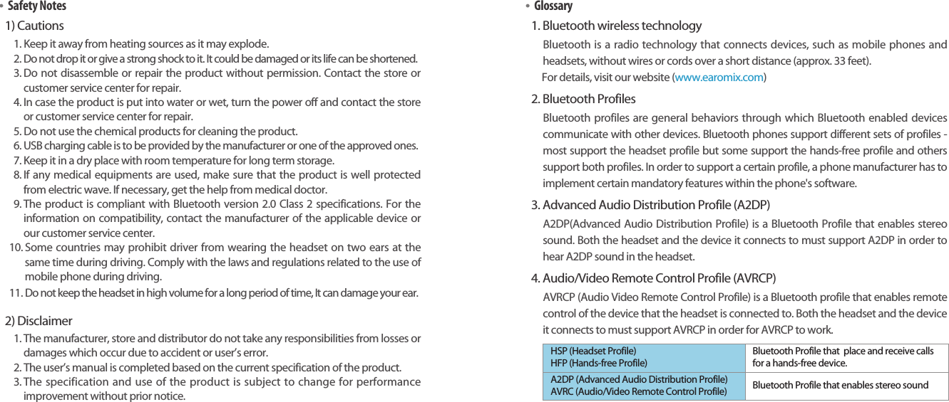 Bluetooth Stereo Headsetearomix ABT-S100User Guide1918•Safety Notes1) Cautions1. Keep it away from heating sources as it may explode.2. Do not drop it or give a strong shock to it. It could be damaged or its life can be shortened.3. Do not disassemble or repair the product without permission. Contact the store orcustomer service center for repair.4. In case the product is put into water or wet, turn the power off and contact the storeor customer service center for repair.5. Do not use the chemical products for cleaning the product.6. USB charging cable is to be provided by the manufacturer or one of the approved ones.7. Keep it in a dry place with room temperature for long term storage. 8. If any medical equipments are used, make sure that the product is well protectedfrom electric wave. If necessary, get the help from medical doctor. 9. The product is compliant with Bluetooth version 2.0 Class 2 specifications. For theinformation on compatibility, contact the manufacturer of the applicable device orour customer service center.10. Some countries may prohibit driver from wearing the headset on two ears at thesame time during driving. Comply with the laws and regulations related to the use ofmobile phone during driving.11. Do not keep the headset in high volume for a long period of time, It can damage your ear.2) Disclaimer1. The manufacturer, store and distributor do not take any responsibilities from losses ordamages which occur due to accident or user’s error.2. The user’s manual is completed based on the current specification of the product.3. The specification and use of the product is subject to change for performanceimprovement without prior notice.•Glossary1. Bluetooth wireless technologyBluetooth is a radio technology that connects devices, such as mobile phones andheadsets, without wires or cords over a short distance (approx. 33 feet).For details, visit our website (www.earomix.com)2. Bluetooth ProfilesBluetooth profiles are general behaviors through which Bluetooth enabled devicescommunicate with other devices. Bluetooth phones support different sets of profiles -most support the headset profile but some support the hands-free profile and otherssupport both profiles. In order to support a certain profile, a phone manufacturer has toimplement certain mandatory features within the phone&apos;s software.3. Advanced Audio Distribution Profile (A2DP) A2DP(Advanced Audio Distribution Profile) is a Bluetooth Profile that enables stereosound. Both the headset and the device it connects to must support A2DP in order tohear A2DP sound in the headset.4. Audio/Video Remote Control Profile (AVRCP) AVRCP (Audio Video Remote Control Profile) is a Bluetooth profile that enables remotecontrol of the device that the headset is connected to. Both the headset and the deviceit connects to must support AVRCP in order for AVRCP to work. HSP (Headset Profile)HFP (Hands-free Profile)Bluetooth Profile that  place and receive callsfor a hands-free device.A2DP (Advanced Audio Distribution Profile)AVRC (Audio/Video Remote Control Profile) Bluetooth Profile that enables stereo sound