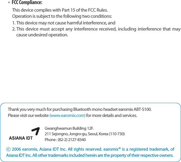 Bluetooth Stereo Headsetearomix ABT-S100User Guide2322ⓒ2006 earomix, Asiana IDT Inc. All rights reserved. earomixⓇis a registered trademark, ofAsiana IDT Inc. All other trademarks included herein are the property of their respective owners.Gwanghwamun Building 12F.211 Sejongno, Jongro-gu, Seoul, Korea (110-730) Phone : (82-2) 2127-8340 Thank you very much for purchasing Bluetooth mono headset earomix ABT-S100.Please visit our website (www.earomix.com) for more details and services.•FCC Compliance: This device complies with Part 15 of the FCC Rules. Operation is subject to the following two conditions:1. This device may not cause harmful interference, and2. This device must accept any interference received, including interference that maycause undesired operation.