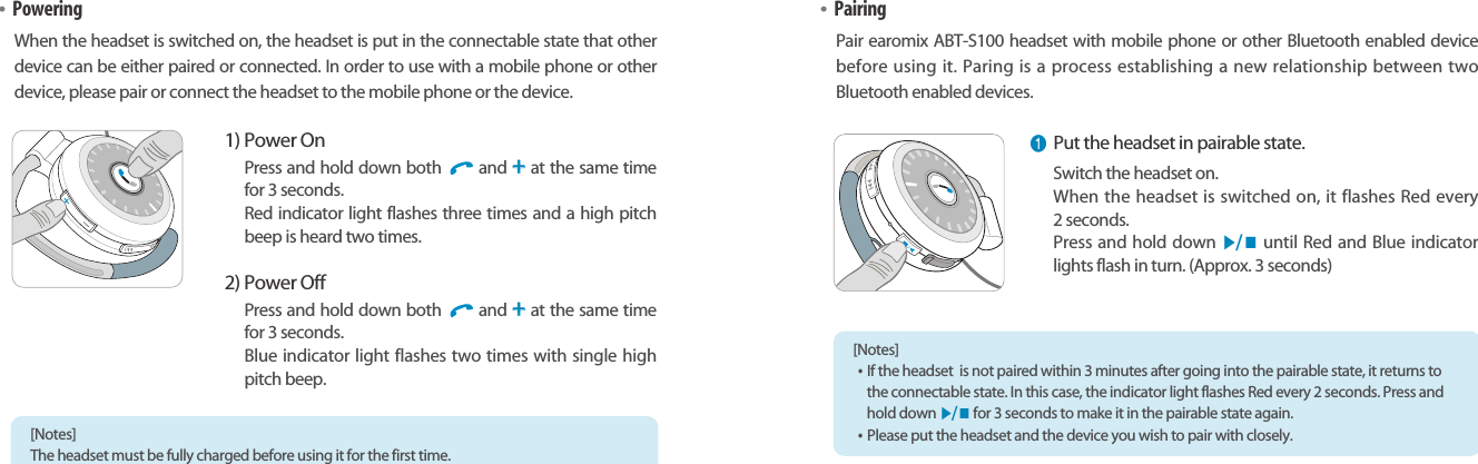 Bluetooth Stereo Headsetearomix ABT-S100User Guide0908•PoweringWhen the headset is switched on, the headset is put in the connectable state that otherdevice can be either paired or connected. In order to use with a mobile phone or otherdevice, please pair or connect the headset to the mobile phone or the device.1) Power OnPress and hold down both  and ++at the same timefor 3 seconds.Red indicator light flashes three times and a high pitchbeep is heard two times.2) Power OffPress and hold down both  and ++at the same timefor 3 seconds.Blue indicator light flashes two times with single highpitch beep.•PairingPair earomix ABT-S100 headset with mobile phone or other Bluetooth enabled devicebefore using it. Paring is a process establishing a new relationship between twoBluetooth enabled devices. [Notes] The headset must be fully charged before using it for the first time. ❶Put the headset in pairable state.Switch the headset on. When the headset is switched on, it flashes Red every 2 seconds.Press and hold down ▶/ ■until Red and Blue indicatorlights flash in turn. (Approx. 3 seconds)[Notes] •If the headset  is not paired within 3 minutes after going into the pairable state, it returns tothe connectable state. In this case, the indicator light flashes Red every 2 seconds. Press andhold down ▶/ ■for 3 seconds to make it in the pairable state again. •Please put the headset and the device you wish to pair with closely.