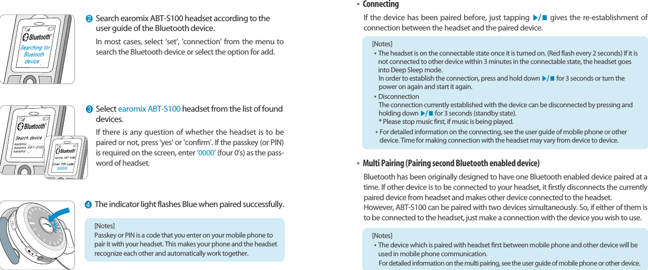 Bluetooth Stereo Headsetearomix ABT-S100User Guide1110[Notes] Passkey or PIN is a code that you enter on your mobile phone topair it with your headset. This makes your phone and the headsetrecognize each other and automatically work together.❷Search earomix ABT-S100 headset according to theuser guide of the Bluetooth device.In most cases, select ‘set’, ‘connection’ from the menu tosearch the Bluetooth device or select the option for add.❸Select earomix ABT-S100 headset from the list of founddevices.If there is any question of whether the headset is to bepaired or not, press ‘yes’ or ‘confirm’. If the passkey (or PIN)is required on the screen, enter ‘0000’ (four 0’s) as the pass-word of headset.❹The indicator light flashes Blue when paired successfully.•ConnectingIf the device has been paired before, just tapping ▶/ ■gives the re-establishment of connection between the headset and the paired device.•Multi Pairing (Pairing second Bluetooth enabled device)Bluetooth has been originally designed to have one Bluetooth enabled device paired at atime. If other device is to be connected to your headset, it firstly disconnects the currentlypaired device from headset and makes other device connected to the headset.However, ABT-S100 can be paired with two devices simultaneously. So, if either of them isto be connected to the headset, just make a connection with the device you wish to use. [Notes] •The headset is on the connectable state once it is turned on. (Red flash every 2 seconds) If it isnot connected to other device within 3 minutes in the connectable state, the headset goesinto Deep Sleep mode.In order to establish the connection, press and hold down ▶/ ■for 3 seconds or turn thepower on again and start it again.•DisconnectionThe connection currently established with the device can be disconnected by pressing andholding down ▶/ ■for 3 seconds (standby state). * Please stop music first, if music is being played.•For detailed information on the connecting, see the user guide of mobile phone or otherdevice. Time for making connection with the headset may vary from device to device.[Notes] •The device which is paired with headset first between mobile phone and other device will beused in mobile phone communication.For detailed information on the multi pairing, see the user guide of mobile phone or other device.