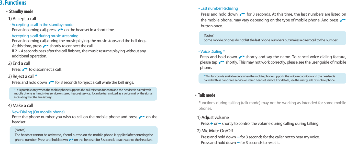Bluetooth Stereo Headsetearomix ABT-S100User Guide13123.Functions•Standby mode1) Accept a call- Accepting a call in the standby modeFor an incoming call, press  on the headset in a short time.- Accepting a call during music streamingFor an incoming call, during the music playing, the music stops and the bell rings. At this time, press  shortly to connect the call.If 2 ~ 4 seconds pass after the call finishes, the music resume playing without any additional operation.2) End a callPress  to disconnect a call.3) Reject a call * Press and hold down  for 3 seconds to reject a call while the bell rings. 4) Make a call- New Dialing (On mobile phone)Enter the phone number you wish to call on the mobile phone and press  on theheadset.*It is possible only when the mobile phone supports the call rejection function and the headset is paired withmobile phone as hands-free service or stereo headset service.  It can be transmitted as a voice mail or the signalindicating that the line is busy.[Notes] The headset cannot be activated, if send button on the mobile phone is applied after entering thephone number. Press and hold down on the headset for 3 seconds to activate to the headset.- Last number RedialingPress and hold down  for 3 seconds. At this time, the last numbers are listed onthe mobile phone, may vary depending on the type of mobile phone. And press button once.- Voice Dialing *Press and hold down  shortly and say the name. To cancel voice dialing feature,please tap  shortly. This may not work correctly, please see the user guide of mobilephone.•Talk modeFunctions during talking (talk mode) may not be working as intended for some mobilephones.1) Adjust volumePress ++or --shortly to control the volume during calling during talking.2) Mic Mute On/OffPress and hold down --for 3 seconds for the caller not to hear my voice. Press and hold down --for 3 seconds to reset it. *This function is available only when the mobile phone supports the voice recognition and the headset ispaired with as handsfree service or stereo headset service. For details, see the user guide of mobile phone.[Notes] Some mobile phones do not list the last phone numbers but makes a direct call to the number.