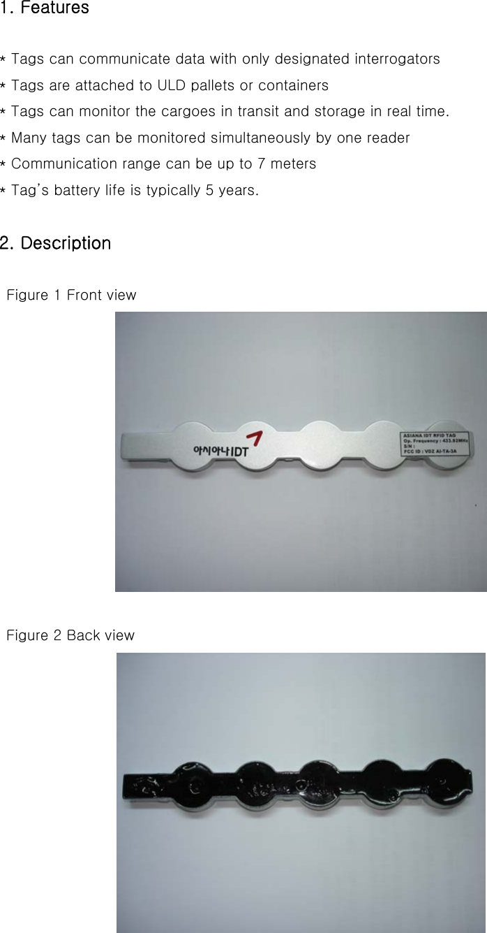 1. Features  * Tags can communicate data with only designated interrogators * Tags are attached to ULD pallets or containers * Tags can monitor the cargoes in transit and storage in real time. * Many tags can be monitored simultaneously by one reader * Communication range can be up to 7 meters * Tag’s battery life is typically 5 years.  2. Description   Figure 1 Front view   Figure 2 Back view  