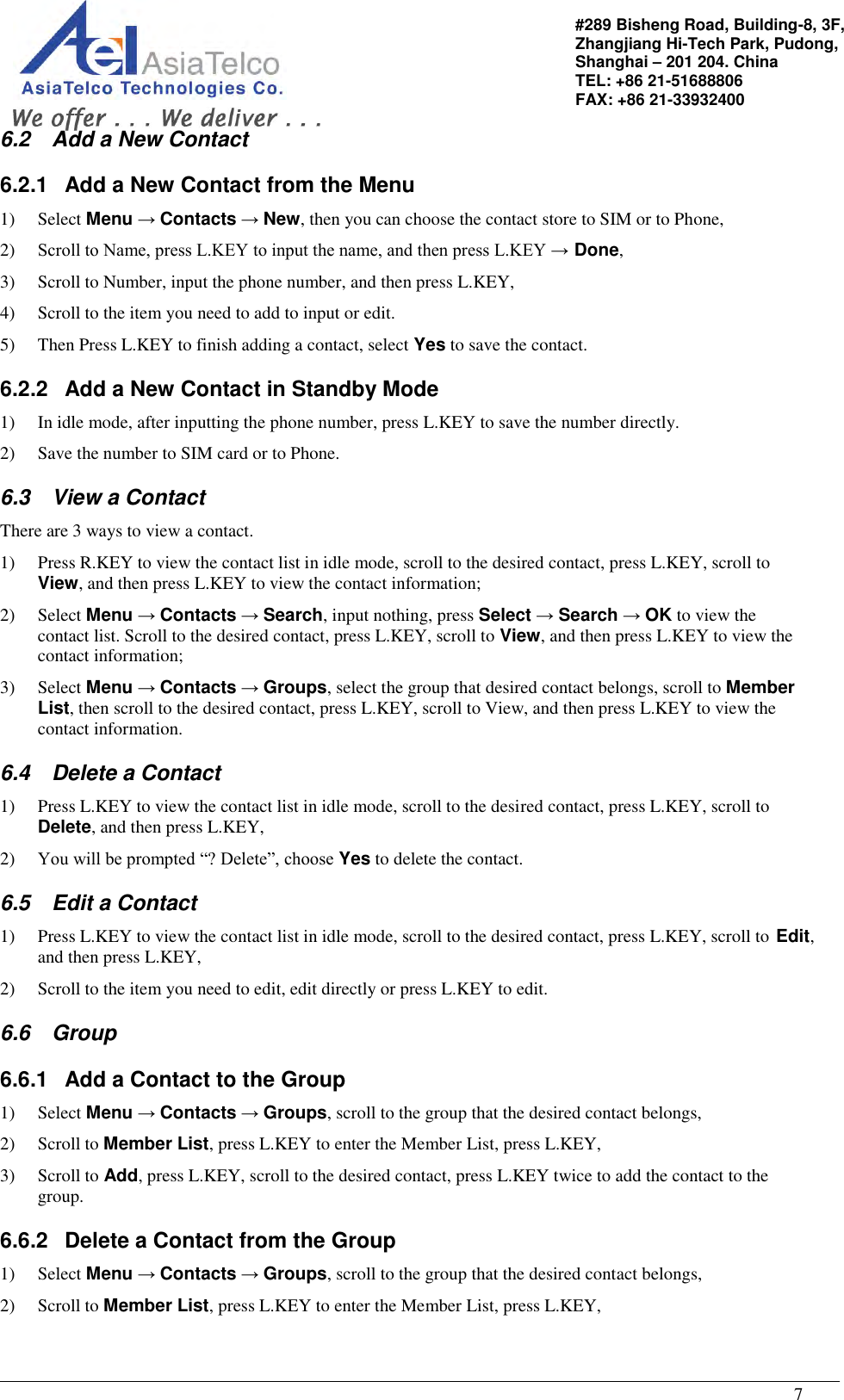                                                                                                   7 #289 Bisheng Road, Building-8, 3F,  Zhangjiang Hi-Tech Park, Pudong,                                   Shanghai – 201 204. China  TEL: +86 21-51688806   FAX: +86 21-33932400 6.2  Add a New Contact 6.2.1  Add a New Contact from the Menu 1) Select Menu → Contacts → New, then you can choose the contact store to SIM or to Phone, 2) Scroll to Name, press L.KEY to input the name, and then press L.KEY → Done, 3) Scroll to Number, input the phone number, and then press L.KEY, 4) Scroll to the item you need to add to input or edit. 5) Then Press L.KEY to finish adding a contact, select Yes to save the contact. 6.2.2  Add a New Contact in Standby Mode 1) In idle mode, after inputting the phone number, press L.KEY to save the number directly. 2) Save the number to SIM card or to Phone. 6.3  View a Contact There are 3 ways to view a contact. 1) Press R.KEY to view the contact list in idle mode, scroll to the desired contact, press L.KEY, scroll to View, and then press L.KEY to view the contact information; 2) Select Menu → Contacts → Search, input nothing, press Select → Search → OK to view the contact list. Scroll to the desired contact, press L.KEY, scroll to View, and then press L.KEY to view the contact information; 3) Select Menu → Contacts → Groups, select the group that desired contact belongs, scroll to Member List, then scroll to the desired contact, press L.KEY, scroll to View, and then press L.KEY to view the contact information. 6.4  Delete a Contact 1) Press L.KEY to view the contact list in idle mode, scroll to the desired contact, press L.KEY, scroll to Delete, and then press L.KEY, 2) You will be prompted “? Delete”, choose Yes to delete the contact. 6.5  Edit a Contact 1) Press L.KEY to view the contact list in idle mode, scroll to the desired contact, press L.KEY, scroll to Edit, and then press L.KEY, 2) Scroll to the item you need to edit, edit directly or press L.KEY to edit. 6.6  Group 6.6.1  Add a Contact to the Group 1) Select Menu → Contacts → Groups, scroll to the group that the desired contact belongs,  2) Scroll to Member List, press L.KEY to enter the Member List, press L.KEY,  3) Scroll to Add, press L.KEY, scroll to the desired contact, press L.KEY twice to add the contact to the group. 6.6.2  Delete a Contact from the Group 1) Select Menu → Contacts → Groups, scroll to the group that the desired contact belongs,  2) Scroll to Member List, press L.KEY to enter the Member List, press L.KEY,  