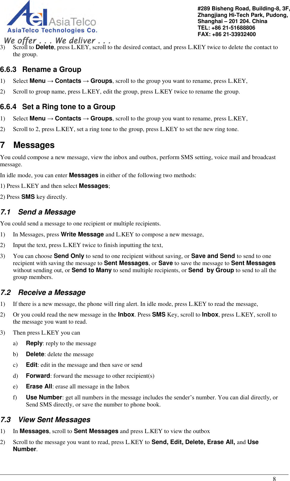                                                                                                   8 #289 Bisheng Road, Building-8, 3F,  Zhangjiang Hi-Tech Park, Pudong,                                   Shanghai – 201 204. China  TEL: +86 21-51688806   FAX: +86 21-33932400 3) Scroll to Delete, press L.KEY, scroll to the desired contact, and press L.KEY twice to delete the contact to the group. 6.6.3  Rename a Group 1) Select Menu → Contacts → Groups, scroll to the group you want to rename, press L.KEY,  2) Scroll to group name, press L.KEY, edit the group, press L.KEY twice to rename the group. 6.6.4  Set a Ring tone to a Group 1) Select Menu → Contacts → Groups, scroll to the group you want to rename, press L.KEY,  2) Scroll to 2, press L.KEY, set a ring tone to the group, press L.KEY to set the new ring tone. 7  Messages You could compose a new message, view the inbox and outbox, perform SMS setting, voice mail and broadcast message. In idle mode, you can enter Messages in either of the following two methods: 1) Press L.KEY and then select Messages; 2) Press SMS key directly. 7.1  Send a Message You could send a message to one recipient or multiple recipients. 1) In Messages, press Write Message and L.KEY to compose a new message, 2) Input the text, press L.KEY twice to finish inputting the text, 3) You can choose Send Only to send to one recipient without saving, or Save and Send to send to one recipient with saving the message to Sent Messages, or Save to save the message to Sent Messages without sending out, or Send to Many to send multiple recipients, or Send  by Group to send to all the group members. 7.2  Receive a Message 1) If there is a new message, the phone will ring alert. In idle mode, press L.KEY to read the message, 2) Or you could read the new message in the Inbox. Press SMS Key, scroll to Inbox, press L.KEY, scroll to the message you want to read. 3) Then press L.KEY you can a) Reply: reply to the message b) Delete: delete the message c) Edit: edit in the message and then save or send d) Forward: forward the message to other recipient(s) e) Erase All: erase all message in the Inbox f) Use Number: get all numbers in the message includes the sender’s number. You can dial directly, or Send SMS directly, or save the number to phone book. 7.3  View Sent Messages 1) In Messages, scroll to Sent Messages and press L.KEY to view the outbox 2) Scroll to the message you want to read, press L.KEY to Send, Edit, Delete, Erase All, and Use Number. 