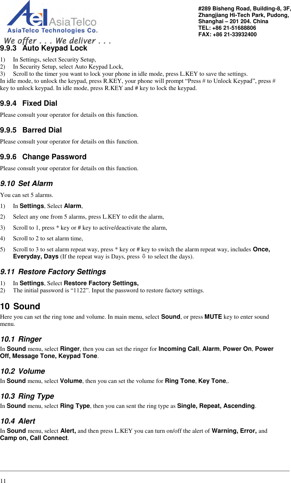                                                                                                   11 #289 Bisheng Road, Building-8, 3F,  Zhangjiang Hi-Tech Park, Pudong,                                   Shanghai – 201 204. China  TEL: +86 21-51688806   FAX: +86 21-33932400 9.9.3  Auto Keypad Lock 1) In Settings, select Security Setup,  2) In Security Setup, select Auto Keypad Lock, 3) Scroll to the timer you want to lock your phone in idle mode, press L.KEY to save the settings. In idle mode, to unlock the keypad, press R.KEY, your phone will prompt “Press # to Unlock Keypad”, press # key to unlock keypad. In idle mode, press R.KEY and # key to lock the keypad. 9.9.4  Fixed Dial Please consult your operator for details on this function. 9.9.5  Barred Dial Please consult your operator for details on this function. 9.9.6  Change Password Please consult your operator for details on this function. 9.10  Set Alarm You can set 5 alarms.  1) In Settings, Select Alarm, 2) Select any one from 5 alarms, press L.KEY to edit the alarm, 3) Scroll to 1, press * key or # key to active/deactivate the alarm, 4) Scroll to 2 to set alarm time,  5) Scroll to 3 to set alarm repeat way, press * key or # key to switch the alarm repeat way, includes Once, Everyday, Days (If the repeat way is Days, press  to select the days). 9.11  Restore Factory Settings 1) In Settings, Select Restore Factory Settings, 2) The initial password is “1122”. Input the password to restore factory settings. 10 Sound Here you can set the ring tone and volume. In main menu, select Sound, or press MUTE key to enter sound menu. 10.1  Ringer In Sound menu, select Ringer, then you can set the ringer for Incoming Call, Alarm, Power On, Power Off, Message Tone, Keypad Tone. 10.2  Volume In Sound menu, select Volume, then you can set the volume for Ring Tone, Key Tone,. 10.3  Ring Type In Sound menu, select Ring Type, then you can sent the ring type as Single, Repeat, Ascending. 10.4  Alert In Sound menu, select Alert, and then press L.KEY you can turn on/off the alert of Warning, Error, and Camp on, Call Connect. 
