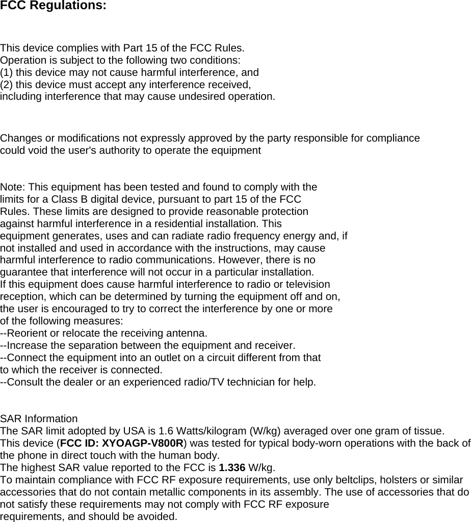 FCC Regulations:   This device complies with Part 15 of the FCC Rules.  Operation is subject to the following two conditions:  (1) this device may not cause harmful interference, and  (2) this device must accept any interference received,  including interference that may cause undesired operation.   Changes or modifications not expressly approved by the party responsible for compliance could void the user&apos;s authority to operate the equipment   Note: This equipment has been tested and found to comply with the  limits for a Class B digital device, pursuant to part 15 of the FCC  Rules. These limits are designed to provide reasonable protection  against harmful interference in a residential installation. This  equipment generates, uses and can radiate radio frequency energy and, if  not installed and used in accordance with the instructions, may cause  harmful interference to radio communications. However, there is no  guarantee that interference will not occur in a particular installation.  If this equipment does cause harmful interference to radio or television  reception, which can be determined by turning the equipment off and on,  the user is encouraged to try to correct the interference by one or more  of the following measures: --Reorient or relocate the receiving antenna. --Increase the separation between the equipment and receiver. --Connect the equipment into an outlet on a circuit different from that  to which the receiver is connected. --Consult the dealer or an experienced radio/TV technician for help.   SAR Information The SAR limit adopted by USA is 1.6 Watts/kilogram (W/kg) averaged over one gram of tissue.  This device (FCC ID: XYOAGP-V800R) was tested for typical body-worn operations with the back of the phone in direct touch with the human body. The highest SAR value reported to the FCC is 1.336 W/kg.  To maintain compliance with FCC RF exposure requirements, use only beltclips, holsters or similar accessories that do not contain metallic components in its assembly. The use of accessories that do not satisfy these requirements may not comply with FCC RF exposure requirements, and should be avoided. 