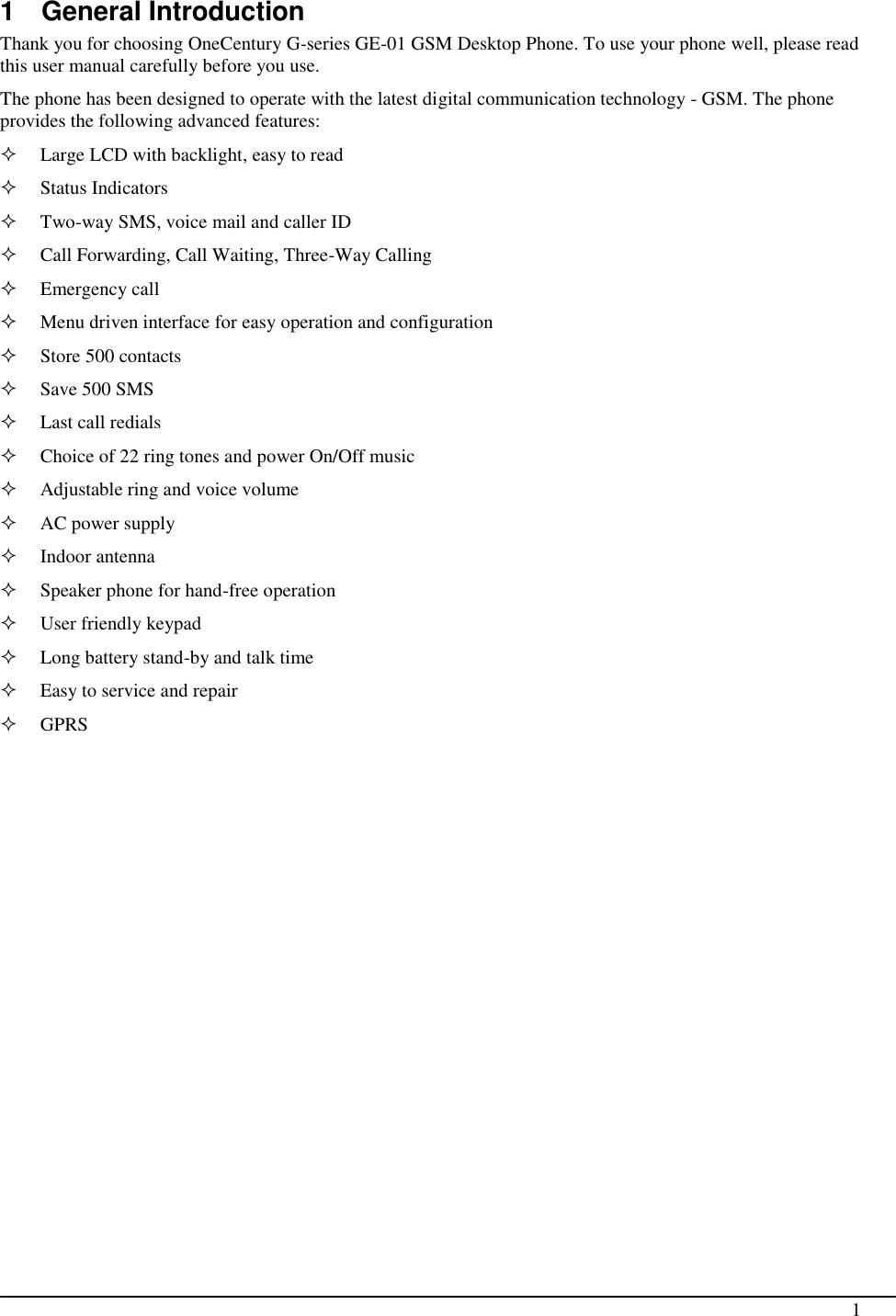                                                                                                                                                                                               1  1  General Introduction Thank you for choosing OneCentury G-series GE-01 GSM Desktop Phone. To use your phone well, please read this user manual carefully before you use. The phone has been designed to operate with the latest digital communication technology - GSM. The phone provides the following advanced features:  Large LCD with backlight, easy to read  Status Indicators  Two-way SMS, voice mail and caller ID  Call Forwarding, Call Waiting, Three-Way Calling  Emergency call  Menu driven interface for easy operation and configuration  Store 500 contacts  Save 500 SMS  Last call redials  Choice of 22 ring tones and power On/Off music  Adjustable ring and voice volume  AC power supply  Indoor antenna  Speaker phone for hand-free operation   User friendly keypad  Long battery stand-by and talk time  Easy to service and repair  GPRS 