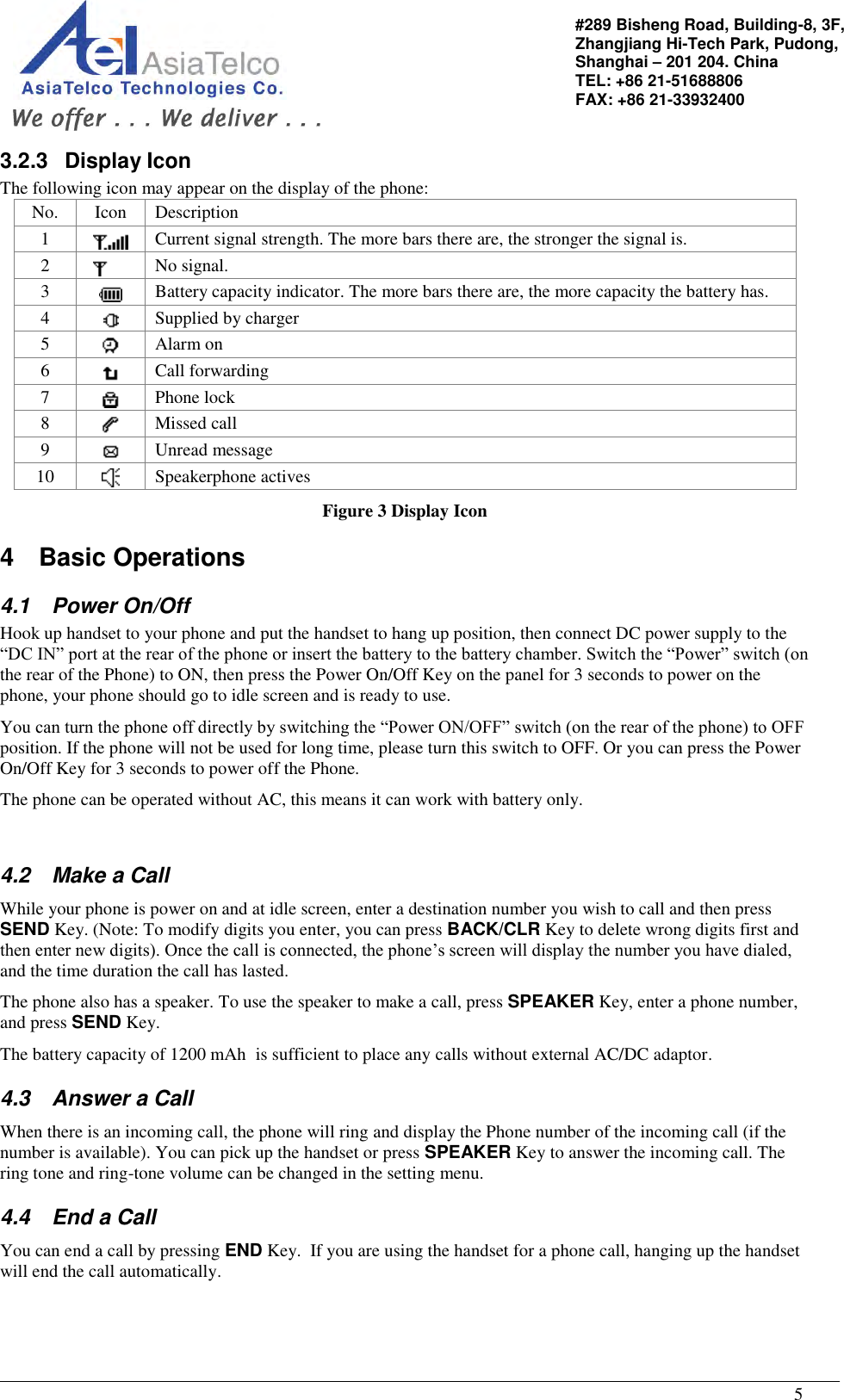                                                                                                   5 #289 Bisheng Road, Building-8, 3F,  Zhangjiang Hi-Tech Park, Pudong,                                   Shanghai – 201 204. China  TEL: +86 21-51688806   FAX: +86 21-33932400 3.2.3  Display Icon The following icon may appear on the display of the phone: No. Icon Description 1  Current signal strength. The more bars there are, the stronger the signal is. 2  No signal. 3  Battery capacity indicator. The more bars there are, the more capacity the battery has. 4  Supplied by charger 5  Alarm on 6  Call forwarding 7  Phone lock 8  Missed call 9  Unread message 10  Speakerphone actives Figure 3 Display Icon 4  Basic Operations 4.1  Power On/Off  Hook up handset to your phone and put the handset to hang up position, then connect DC power supply to the “DC IN” port at the rear of the phone or insert the battery to the battery chamber. Switch the “Power” switch (on the rear of the Phone) to ON, then press the Power On/Off Key on the panel for 3 seconds to power on the phone, your phone should go to idle screen and is ready to use. You can turn the phone off directly by switching the “Power ON/OFF” switch (on the rear of the phone) to OFF position. If the phone will not be used for long time, please turn this switch to OFF. Or you can press the Power On/Off Key for 3 seconds to power off the Phone. The phone can be operated without AC, this means it can work with battery only.  4.2  Make a Call  While your phone is power on and at idle screen, enter a destination number you wish to call and then press SEND Key. (Note: To modify digits you enter, you can press BACK/CLR Key to delete wrong digits first and then enter new digits). Once the call is connected, the phone’s screen will display the number you have dialed, and the time duration the call has lasted. The phone also has a speaker. To use the speaker to make a call, press SPEAKER Key, enter a phone number, and press SEND Key.  The battery capacity of 1200 mAh  is sufficient to place any calls without external AC/DC adaptor. 4.3  Answer a Call  When there is an incoming call, the phone will ring and display the Phone number of the incoming call (if the number is available). You can pick up the handset or press SPEAKER Key to answer the incoming call. The ring tone and ring-tone volume can be changed in the setting menu.  4.4  End a Call You can end a call by pressing END Key.  If you are using the handset for a phone call, hanging up the handset will end the call automatically.  