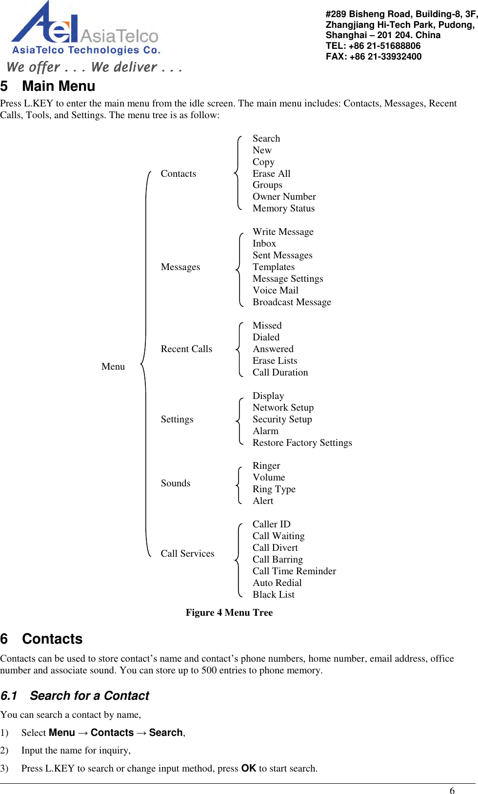                                                                                                   6 #289 Bisheng Road, Building-8, 3F,  Zhangjiang Hi-Tech Park, Pudong,                                   Shanghai – 201 204. China  TEL: +86 21-51688806   FAX: +86 21-33932400 5  Main Menu Press L.KEY to enter the main menu from the idle screen. The main menu includes: Contacts, Messages, Recent Calls, Tools, and Settings. The menu tree is as follow:  Menu      Contacts  Search New Copy Erase All Groups Owner Number Memory Status   Messages   Write Message Inbox Sent Messages Templates Message Settings Voice Mail Broadcast Message   Recent Calls   Missed Dialed Answered Erase Lists Call Duration   Settings   Display Network Setup Security Setup Alarm Restore Factory Settings   Sounds   Ringer Volume Ring Type Alert  Call Services   Caller ID Call Waiting Call Divert Call Barring Call Time Reminder Auto Redial Black List Figure 4 Menu Tree 6  Contacts Contacts can be used to store contact’s name and contact’s phone numbers, home number, email address, office number and associate sound. You can store up to 500 entries to phone memory.  6.1  Search for a Contact You can search a contact by name, 1) Select Menu → Contacts → Search, 2) Input the name for inquiry,  3) Press L.KEY to search or change input method, press OK to start search. 