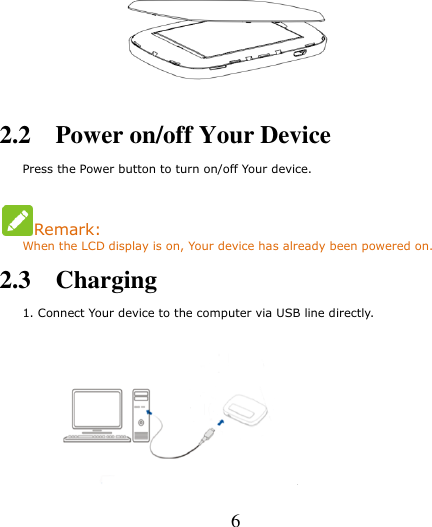   6               2.2    Power on/off Your Device     Press the Power button to turn on/off Your device.  Remark: When the LCD display is on, Your device has already been powered on. 2.3    Charging     1. Connect Your device to the computer via USB line directly.      