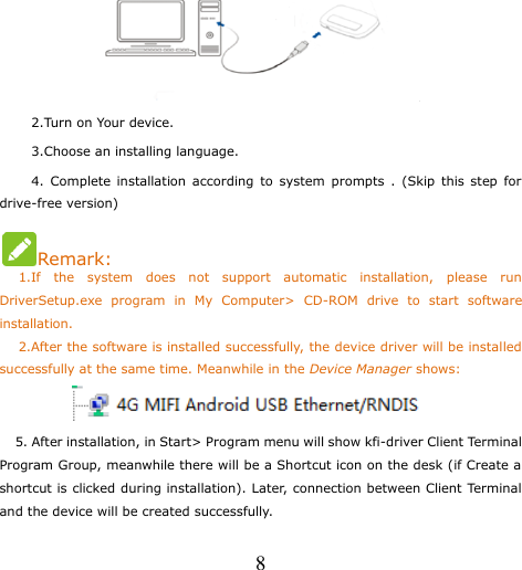   8       2.Turn on Your device.      3.Choose an installing language.      4.  Complete installation according  to  system  prompts  .  (Skip  this  step  for drive-free version) Remark:    1.If  the  system  does  not  support  automatic  installation,  please  run DriverSetup.exe  program  in  My  Computer&gt;  CD-ROM  drive  to  start  software installation.    2.After the software is installed successfully, the device driver will be installed successfully at the same time. Meanwhile in the Device Manager shows:            5. After installation, in Start&gt; Program menu will show kfi-driver Client Terminal Program Group, meanwhile there will be a Shortcut icon on the desk (if Create a shortcut is clicked during installation). Later, connection between Client Terminal and the device will be created successfully. 