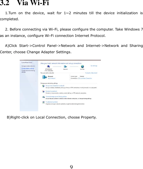   9 3.2    Via Wi-Fi    1.Turn  on  the  device,  wait  for  1~2  minutes  till  the  device  initialization  is completed.    2. Before connecting via Wi-Fi, please configure the computer. Take Windows 7 as an instance, configure Wi-Fi connection Internet Protocol.    A)Click  Start-&gt;Control  Panel-&gt;Network  and  Internet-&gt;Network  and  Sharing Center, choose Change Adapter Settings.      B)Right-click on Local Connection, choose Property. 