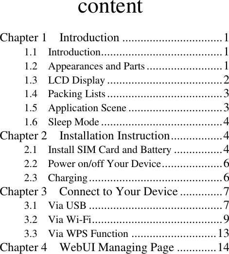                   content Chapter 1    Introduction ................................. 1 1.1    Introduction ........................................ 1 1.2    Appearances and Parts ......................... 1 1.3    LCD Display ...................................... 2 1.4    Packing Lists ...................................... 3 1.5    Application Scene ............................... 3 1.6    Sleep Mode ........................................ 4 Chapter 2    Installation Instruction ................. 4 2.1    Install SIM Card and Battery ................ 4 2.2    Power on/off Your Device .................... 6 2.3    Charging ............................................ 6 Chapter 3    Connect to Your Device .............. 7 3.1    Via USB ............................................ 7 3.2    Via Wi-Fi ........................................... 9 3.3    Via WPS Function ............................ 13 Chapter 4    WebUI Managing Page ............. 14 