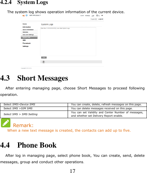   17 4.2.4    System Logs The system log shows operation information of the current device.  4.3    Short Messages     After  entering  managing  page,  choose  Short  Messages  to  proceed  following operation. Select SMS&gt;Device SMS You can create, delete, refresh messages on this page.   Select SMS &gt;SIM SMS You can delete messages received on this page. Select SMS &gt; SMS Setting You  can  set  Validity  and  Center  Number  of  messages, and whether set Delivery Report enable.     Remark:     When a new text message is created, the contacts can add up to five.  4.4    Phone Book     After log  in managing page, select phone book, You can  create, send, delete messages, group and conduct other operations. 