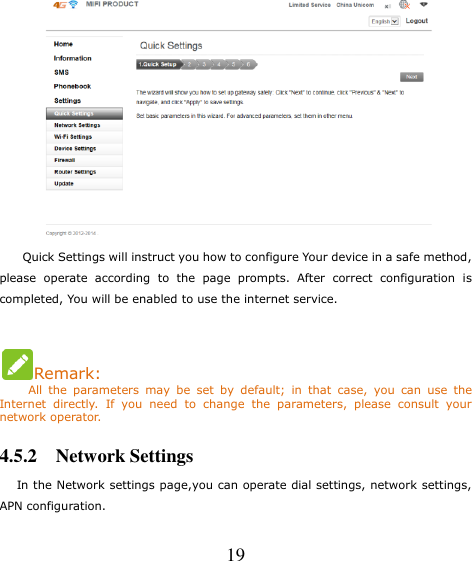   19      Quick Settings will instruct you how to configure Your device in a safe method, please  operate  according  to  the  page  prompts.  After  correct  configuration  is completed, You will be enabled to use the internet service.  Remark:      All  the  parameters  may  be  set  by  default;  in  that  case,  you  can  use  the Internet  directly.  If  you  need  to  change  the  parameters,  please  consult  your network operator. 4.5.2    Network Settings    In the Network settings page,you can operate dial settings, network settings, APN configuration. 