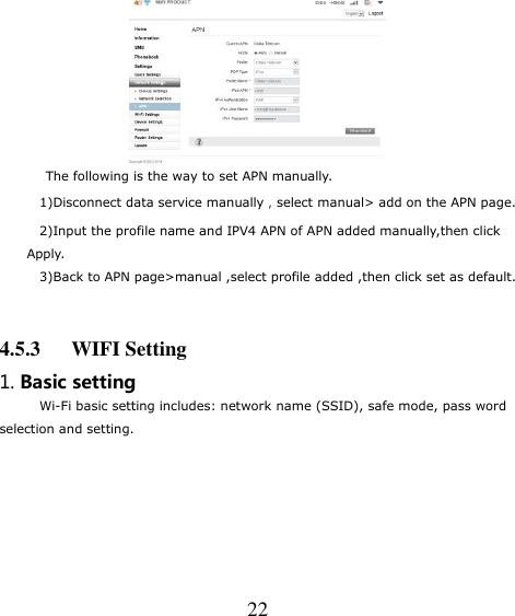   22    The following is the way to set APN manually.   1)Disconnect data service manually，select manual&gt; add on the APN page. 2)Input the profile name and IPV4 APN of APN added manually,then click Apply. 3)Back to APN page&gt;manual ,select profile added ,then click set as default.    4.5.3      WIFI Setting 1. Basic setting Wi-Fi basic setting includes: network name (SSID), safe mode, pass word   selection and setting. 