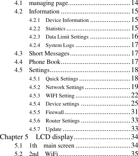   4.1    managing page .................................. 14 4.2    Information ...................................... 15 4.2.1    Device Information ...................... 15 4.2.2    Statistics ................................... 15 4.2.3    Data Limit Settings ...................... 16 4.2.4    System Logs .............................. 17 4.3    Short Messages ................................. 17 4.4    Phone Book ...................................... 17 4.5    Settings ............................................ 18 4.5.1    Quick Settings ............................ 18 4.5.2    Network Settings ......................... 19 4.5.3    WIFI Setting .............................. 22     4.5.4    Device settings ........................... 25 4.5.5    Firewall .................................... 31     4.5.6    Router Settings ........................... 33     4.5.7    Update ..................................... 33 Chapter 5    LCD display ............................... 34 5.1    1th    main screen .............................. 34 5.2    2nd    WiFi ....................................... 35 