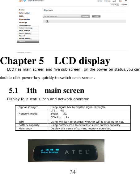   34  Chapter 5    LCD display     LCD has main screen and five sub screen，on the power on status,you can  double click power key quickly to switch each screen.      5.1    1th    main screen Display four status icon and network operator.  Signal strength Using signal bar to display signal strength.  Network mode LTE        4G EVDO        3G CDMA1×   1× WiFi Using wifi icon to express whether wifi is enabled or not. Battery capacity Using battery icon to express current battery capacity. Main body Display the name of current network operator.           